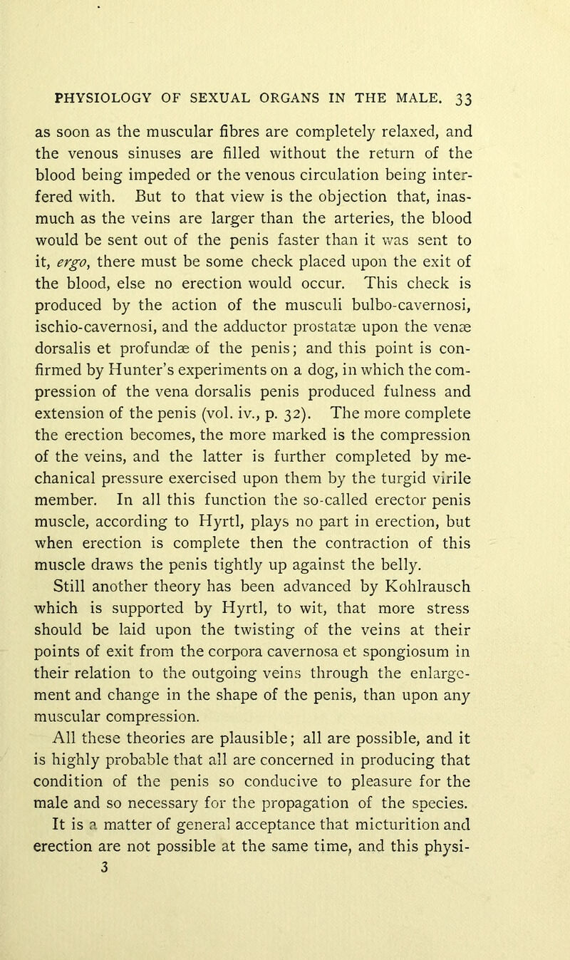 as soon as the muscular fibres are completely relaxed, and the venous sinuses are filled without the return of the blood being impeded or the venous circulation being inter- fered with. But to that view is the objection that, inas- much as the veins are larger than the arteries, the blood would be sent out of the penis faster than it was sent to it, ergo, there must be some check placed upon the exit of the blood, else no erection would occur. This check is produced by the action of the musculi bulbo-cavernosi, ischio-cavernosi, and the adductor prostatse upon the vense dorsalis et profundae of the penis; and this point is con- firmed by Hunter’s experiments on a dog, in which the com- pression of the vena dorsalis penis produced fulness and extension of the penis (vol. iv., p. 32). The more complete the erection becomes, the more marked is the compression of the veins, and the latter is further completed by me- chanical pressure exercised upon them by the turgid virile member. In all this function the so-called erector penis muscle, according to Hyrtl, plays no part in erection, but when erection is complete then the contraction of this muscle draws the penis tightly up against the belly. Still another theory has been advanced by Kohlrausch which is supported by Hyrtl, to wit, that more stress should be laid upon the twisting of the veins at their points of exit from the corpora cavernosa et spongiosum in their relation to the outgoing veins through the enlarge- ment and change in the shape of the penis, than upon any muscular compression. All these theories are plausible; all are possible, and it is highly probable that all are concerned in producing that condition of the penis so conducive to pleasure for the male and so necessary for the propagation of the species. It is a matter of general acceptance that micturition and erection are not possible at the same time, and this physi- 3