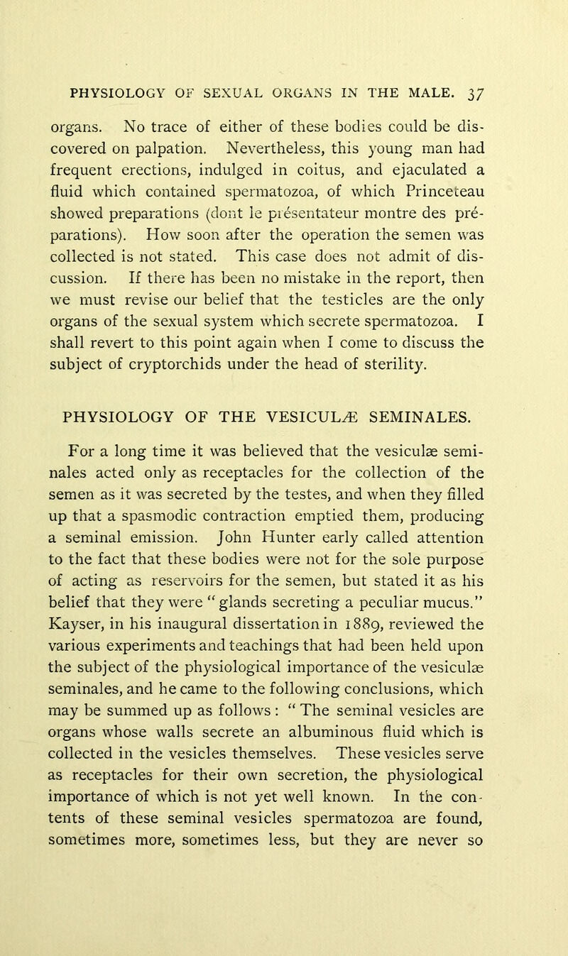 organs. No trace of either of these bodies could be dis- covered on palpation. Nevertheless, this young man had frequent erections, indulged in coitus, and ejaculated a fluid which contained spermatozoa, of which Princeteau showed preparations (dont le piesentateur montre des pre- parations). How soon after the operation the semen was collected is not stated. This case does not admit of dis- cussion. If there has been no mistake in the report, then we must revise our belief that the testicles are the only organs of the sexual system which secrete spermatozoa. I shall revert to this point again when I come to discuss the subject of cryptorchids under the head of sterility. PHYSIOLOGY OF THE VESICUL^ SEMINALES. For a long time it was believed that the vesiculas semi- nales acted only as receptacles for the collection of the semen as it was secreted by the testes, and when they filled up that a spasmodic contraction emptied them, producing a seminal emission. John Hunter early called attention to the fact that these bodies were not for the sole purpose of acting as reservoirs for the semen, but stated it as his belief that they were “glands secreting a peculiar mucus.” Kayser, in his inaugural dissertation in 1889, reviewed the various experiments and teachings that had been held upon the subject of the physiological importance of the vesiculae seminales, and he came to the following conclusions, which may be summed up as follows ; “ The seminal vesicles are organs whose walls secrete an albuminous fluid which is collected in the vesicles themselves. These vesicles serve as receptacles for their own secretion, the physiological importance of which is not yet well known. In the con- tents of these seminal vesicles spermatozoa are found, sometimes more, sometimes less, but they are never so