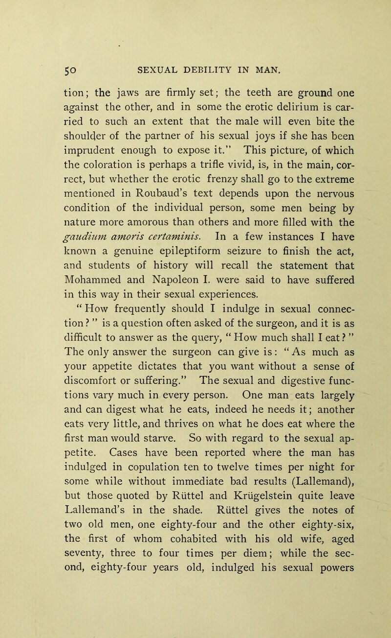 tion; the jaws are firmly set; the teeth are ground one against the other, and in some the erotic delirium is car- ried to such an extent that the male will even bite the shoulder of the partner of his sexual joys if she has been imprudent enough to expose it.” This picture, of which the coloration is perhaps a trifle vivid, is, in the main, cor- rect, but whether the erotic frenzy shall go to the extreme mentioned in Roubaud’s text depends upon the nervous condition of the individual person, some men being by nature more amorous than others and more filled with the gaudinm amoris certaminis. In a few instances I have known a genuine epileptiform seizure to finish the act, and students of history will recall the statement that Mohammed and Napoleon I. were said to have suffered in this way in their sexual experiences. “ How frequently should I indulge in sexual connec- tion ? ” is a question often asked of the surgeon, and it is as difficult to answer as the query, “ How much shall I eat? ” The only answer the surgeon can give is: “As much as your appetite dictates that you want without a sense of discomfort or suffering.” The sexual and digestive func- tions vary much in every person. One man eats largely and can digest what he eats, indeed he needs it; another eats very little, and thrives on what he does eat where the first man would starve. So with regard to the sexual ap- petite. Cases have been reported where the man has indulged in copulation ten to twelve times per night for some while without immediate bad results (Lallemand), but those quoted by Riittel and Kriigelstein quite leave Lallemand’s in the shade. Riittel gives the notes of two old men, one eighty-four and the other eighty-six, the first of whom cohabited with his old wife, aged seventy, three to four times per diem; while the sec- ond, eighty-four years old, indulged his sexual powers