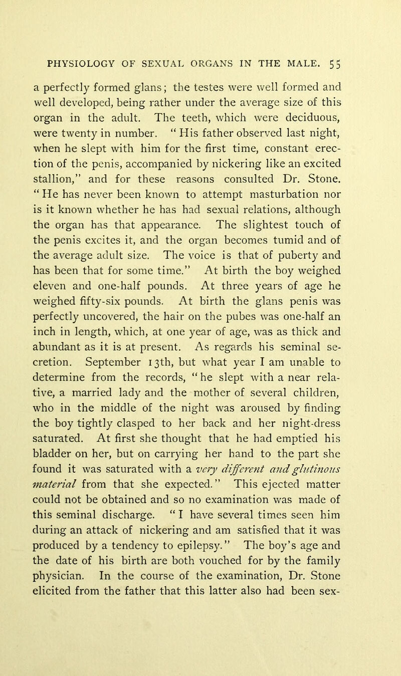 a perfectly formed glans; the testes were well formed and well developed, being rather under the average size of this organ in the adult. The teeth, which were deciduous, were twenty in number. “ His father observed last night, when he slept with him for the first time, constant erec- tion of the penis, accompanied by nickering like an excited stallion,” and for these reasons consulted Dr. Stone. “He has never been known to attempt masturbation nor is it known whether he has had sexual relations, although the organ has that appearance. The slightest touch of the penis excites it, and the organ becomes tumid and of the average adult size. The voice is that of puberty and has been that for some time.” At birth the boy weighed eleven and one-half pounds. At three years of age he weighed fifty-six pounds. At birth the glans penis was perfectly uncovered, the hair on the pubes was one-half an inch in length, which, at one year of age, was as thick and abundant as it is at present. As regards his seminal se- cretion. September 13th, but what year I am unable to determine from the records, “ he slept with a near rela- tive, a married lady and the mother of several children, who in the middle of the night was aroused by finding the boy tightly clasped to her back and her night-dress saturated. At first she thought that he had emptied his bladder on her, but on carrying her hand to the part she found it was saturated with a dijferent and glutinous material from that she expected.” This ejected matter could not be obtained and so no examination was made of this seminal discharge. “ I have several times seen him during an attack of nickering and am satisfied that it was produced by a tendency to epilepsy.” The boy’s age and the date of his birth are both vouched for by the family physician. In the course of the examination, Dr. Stone elicited from the father that this latter also had been sex-