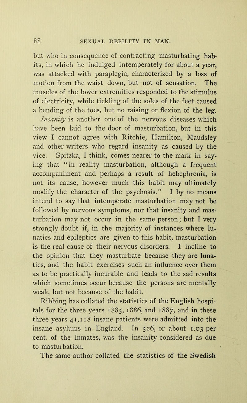 but who in consequence of contracting masturbating hab- its, in which he indulged intemperately for about a year, was attacked with paraplegia, characterized by a loss of motion from the waist down, but not of sensation. The muscles of the lower extremities responded to the stimulus of electricity, while tickling of the soles of the feet caused a bending of the toes, but no raising or flexion of the leg. Insanity is another one of the nervous diseases which have been laid to the door of masturbation, but in this view I cannot agree with Ritchie, Hamilton, Maudsley and other writers who regard insanity as caused by the vice. Spitzka, I think, comes nearer to the mark in say- ing that “ in reality masturbation, although a frequent accompaniment and perhaps a result of hebephrenia, is not its cause, however much this habit may ultimately modify the character of the psychosis. ” I by no means intend to say that intemperate masturbation may not be followed by nervous symptoms, nor that insanity and mas- turbation may not occur in the same person; but I very strongly doubt if, in the majority of instances where lu- natics and epileptics are given to this habit, masturbation is the real cause of their nervous disorders. I incline to the opinion that they masturbate because they are luna- tics, and the habit exercises such an influence over them as to be practically incurable and leads to the sad results which sometimes occur because the persons are mentally weak, but not because of the habit. Ribbing has collated the statistics of the English hospi- tals for the three years 1885, 1886, and 1887, and in these three years 41,118 insane patients were admitted into the insane asylums in England. In 526, or about 1.03 per cent, of the inmates, was the insanity considered as due to masturbation. The same author collated the statistics of the Swedish