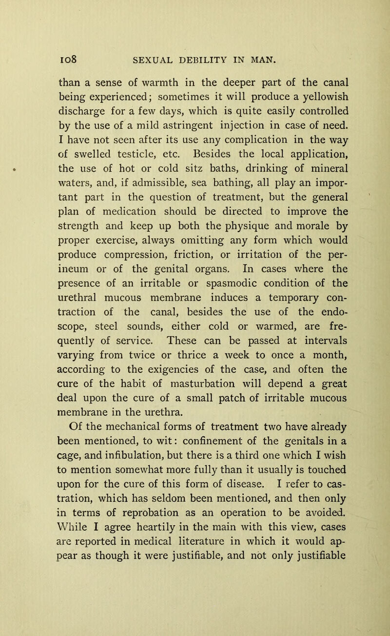 than a sense of warmth in the deeper part of the canal being experienced; sometimes it will produce a yellowish discharge for a few days, which is quite easily controlled by the use of a mild astringent injection in case of need. I have not seen after its use any complication in the way of swelled testicle, etc. Besides the local application, the use of hot or cold sitz baths, drinking of mineral waters, and, if admissible, sea bathing, all play an impor- tant part in the question of treatment, but the general plan of medication should be directed to improve the strength and keep up both the physique and morale by proper exercise, always omitting any form which would produce compression, friction, or irritation of the per- ineum or of the genital organs. In cases v/here the presence of an irritable or spasmodic condition of the urethral mucous membrane induces a temporary con- traction of the canal, besides the use of the endo- scope, steel sounds, either cold or warmed, are fre- quently of service. These can be passed at intervals varying from twice or thrice a week to once a month, according to the exigencies of the case, and often the cure of the habit of masturbation will depend a great deal upon the cure of a small patch of irritable mucous membrane in the urethra. Of the mechanical forms of treatment two have already been mentioned, to wit: confinement of the genitals in a cage, and infibulation, but there is a third one which I wish to mention somewhat more fully than it usually is touched upon for the cure of this form of disease. I refer to cas- tration, which has seldom been mentioned, and then only in terms of reprobation as an operation to be avoided. While I agree heartily in the main with this view, cases are reported in medical literature in which it would ap- pear as though it were justifiable, and not only justifiable