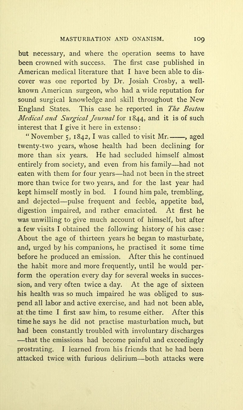 but necessary, and where the operation seems to have been crowned with success. The first case published in American medical literature that I have been able to dis- cover was one reported by Dr. Josiah Crosby, a well- known American surgeon, who had a wide reputation for sound surgical knowledge and skill throughout the New England States. This case he reported in The Bostoti Medical and Surgical Journal for 1844, and it is of such interest that I give it here in extenso: “ November 5, 1842,1 was called to visit Mr.——, aged twenty-two years, whose health had been declining for more than six years. He had secluded himself almost entirely from society, and even from his family—had not eaten with them for four years—had not been in the street more than twice for two years, and for the last year had kept himself mostly in bed. I found him pale, trembling, and dejected—pulse frequent and feeble, appetite bad, digestion impaired, and rather emaciated. At first he was unwilling to give much account of himself, but after a few visits I obtained the following history of his case: About the age of thirteen years he began to masturbate, and, urged by his companions, he practised it some time before he produced an emission. After this he continued the habit more and more frequently, until he would per- form the operation every day for several weeks in succes- sion, and very often twice a day. At the age of sixteen his health was so much impaired he was obliged to sus- pend all labor and active exercise, and had not been able, at the time I first saw him, to resume either. After this time he says he did not practise masturbation much, but had been constantly troubled with involuntary discharges —that the emissions had become painful and exceedingly prostrating. I learned from his friends that he had been attacked twice with furious delirium—both attacks were