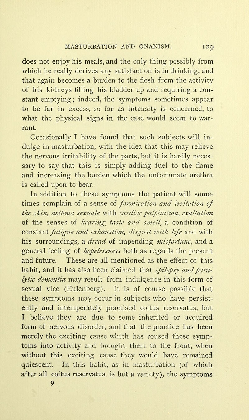 does not enjoy his meals, and the only thing possibly from which he really derives any satisfaction is in drinking, and that again becomes a burden to the flesh from the activity of hi's kidneys filling his bladder up and requiring a con- stant emptying; indeed, the symptoms sometimes appear to be far in excess, so far as intensity is concerned, to what the physical signs in the case would seem to war- rant. Occasionally I have found that such subjects will in- dulge in masturbation, with the idea that this may relieve the nervous irritability of the parts, but it is hardly neces- sary to say that this is simply adding fuel to the flame and increasing the burden which the unfortunate urethra is called upon to bear. In addition to these symptoms the patient will some- times complain of a sense of formication and irritation of the skilly asthma sexnale with cardiac palpitation, exaltation of the senses of hearing, taste and smell, a condition of constant fatigue and exhaustion, disgust with life and with his surroundings, a dread of impending misfortune, and a general feeling of hopelessness both as regards the present and future. These are all mentioned as the effect of this habit, and it has also been claimed that epilepsy and para- lytic dementia may result from indulgence in this form of sexual vice (Eulenberg). It is of course possible that these symptoms may occur in subjects who have persist- ently and intemperately practised coitus reservatus, but I believe they are due to some inherited or acquired form of nervous disorder, and that the practice has been merely the exciting cause which has roused these symp- toms into activity and brought them to the front, when without this exciting cause they would have remained quiescent. In this habit, as in masturbation (of which after all coitus reservatus is but a variety), the symptoms 9