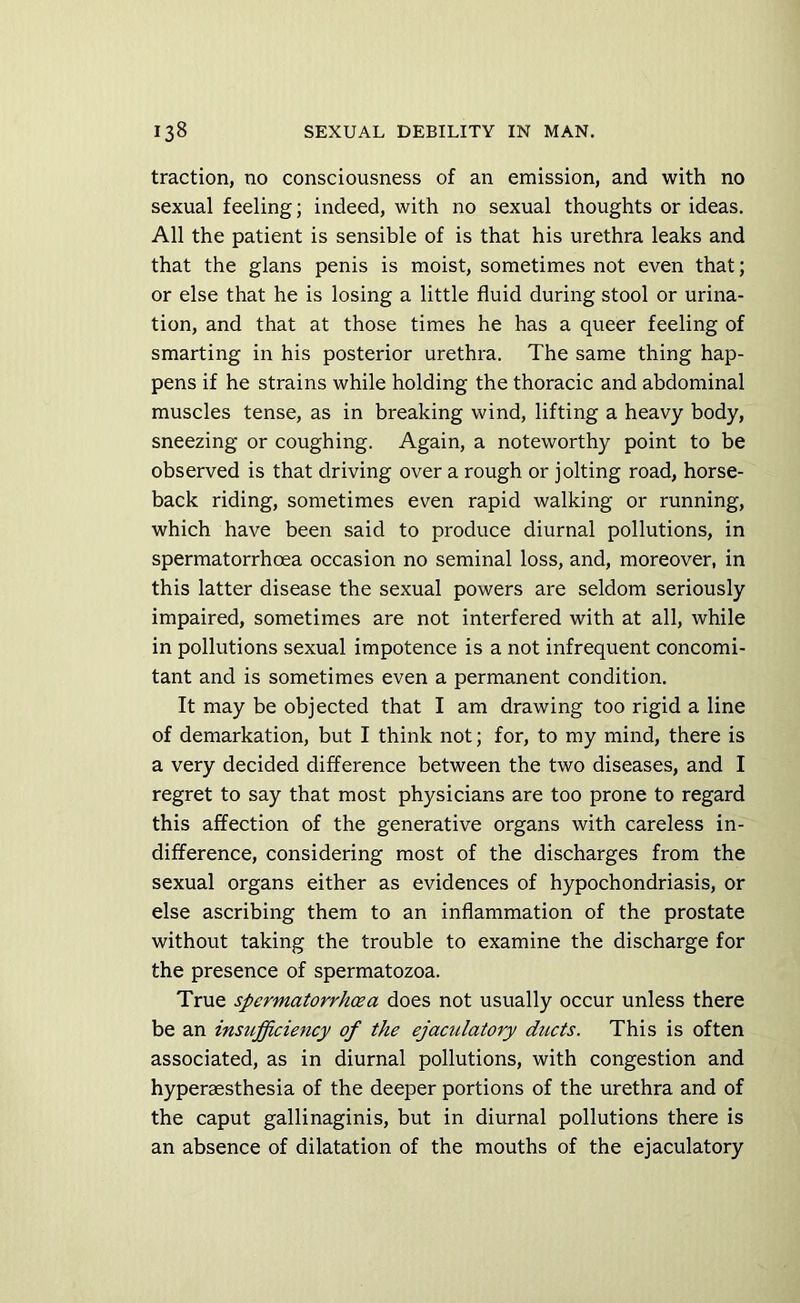 traction, no consciousness of an emission, and with no sexual feeling; indeed, with no sexual thoughts or ideas. All the patient is sensible of is that his urethra leaks and that the glans penis is moist, sometimes not even that; or else that he is losing a little fluid during stool or urina- tion, and that at those times he has a queer feeling of smarting in his posterior urethra. The same thing hap- pens if he strains while holding the thoracic and abdominal muscles tense, as in breaking wind, lifting a heavy body, sneezing or coughing. Again, a noteworthy point to be observed is that driving over a rough or jolting road, horse- back riding, sometimes even rapid walking or running, which have been said to produce diurnal pollutions, in spermatorrhoea occasion no seminal loss, and, moreover, in this latter disease the sexual powers are seldom seriously impaired, sometimes are not interfered with at all, while in pollutions sexual impotence is a not infrequent concomi- tant and is sometimes even a permanent condition. It may be objected that I am drawing too rigid a line of demarkation, but I think not; for, to my mind, there is a very decided difference between the two diseases, and I regret to say that most physicians are too prone to regard this affection of the generative organs with careless in- difference, considering most of the discharges from the sexual organs either as evidences of hypochondriasis, or else ascribing them to an inflammation of the prostate without taking the trouble to examine the discharge for the presence of spermatozoa. True spermatorrhoea does not usually occur unless there be an insufficiency of the ejaculatory ducts. This is often associated, as in diurnal pollutions, with congestion and hyperaesthesia of the deeper portions of the urethra and of the caput gallinaginis, but in diurnal pollutions there is an absence of dilatation of the mouths of the ejaculatory