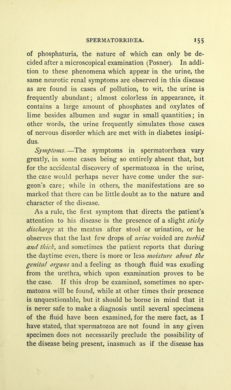 of phosphaturia, the nature of which can only be de- cided after a microscopical examination (Posner). In addi- tion to these phenomena which appear in the urine, the same neurotic renal symptoms are observed in this disease as are found in cases of pollution, to wit, the urine is frequently abundant; almost colorless in appearance, it contains a large amount of phosphates and oxylates of lime besides albumen and sugar in small quantities; in other words, the urine frequently simulates those cases of nervous disorder which are met with in diabetes insipi- dus. Symptoms. —The symptoms in spermatorrhoea vary greatly, in some cases being so entirely absent that, but for the accidental discovery of spermatozoa in the urine, the case would perhaps never have come under the sur- geon’s care; while in others, the manifestations are so marked that there can be little doubt as to the nature and character of the disease. As a rule, the first symptom that directs the patient’s attention to his disease is the presence of a slight sticky discharge at the meatus after stool or urination, or he observes that the last few drops of urine voided are turbid and thick, and sometimes the patient reports that during the daytime even, there is more or less moisture about the genital organs and a feeling as though fluid was exuding from the urethra, which upon examination proves to be the case. If this drop be examined, sometimes no sper- matozoa will be found, while at other times their presence is unquestionable, but it should be borne in mind that it is never safe to make a diagnosis until several specimens of the fluid have been examined, for the mere fact, as I have stated, that 'spermatozoa are not found in any given specimen does not necessarily preclude the possibility of the disease being present, inasmuch as if the disease has