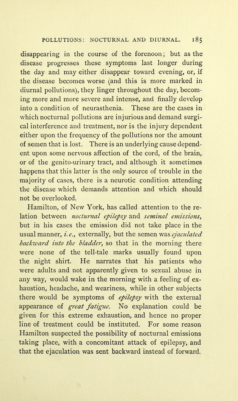 disappearing in the course of the forenoon; but as the disease progresses these symptoms last longer during the day and may either disappear toward evening, or, if the disease becomes worse (and this is more marked in diurnal pollutions), they linger throughout the day, becom- ing more and more severe and intense, and finally develop into a condition of neurasthenia. These are the cases in which nocturnal pollutions are injurious and demand surgi- cal interference and treatment, nor is the injury dependent either upon the frequency of the pollutions nor the amount of semen that is lost. There is an underlying cause depend- ent upon some nervous affection of the cord, of the brain, or of the genito-urinary tract, and although it sometimes happens that this latter is the only source of trouble in the majority of cases, there is a neurotic condition attending the disease which demands attention and which should not be overlooked. Hamilton, of New York, has called attention to the re- lation between 7iocturnal epilepsy and seminal emissions, but in his cases the emission did not take place in the usual manner, i. e., externally, but the semen was ejaculated backivard into the bladder, so that in the morning there were none of the tell-tale marks usually found upon the night shirt. He narrates that his patients who were adults and not apparently given to sexual abuse in any way, would wake in the morning with a feeling of ex- haustion, headache, and weariness, while in other subjects there would be symptoms of epilepsy with the external appearance of great fatigue. No explanation could be given for this extreme exhaustion, and hence no proper line of treatment could be instituted. For some reason Hamilton suspected the possibility of nocturnal emissions taking place, with a concomitant attack of epilepsy, and that the ejaculation was sent backward instead of forward.