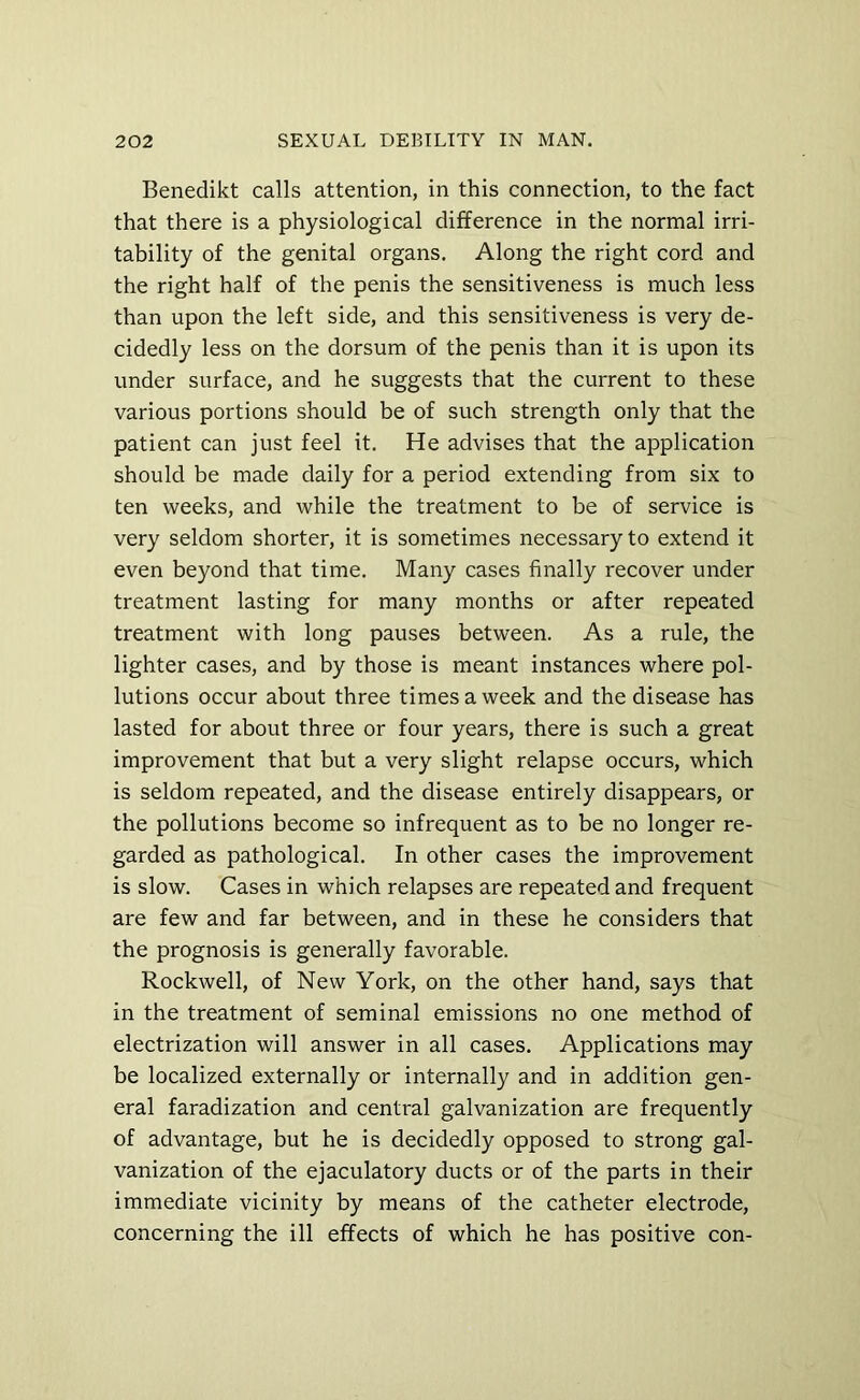 Benedikt calls attention, in this connection, to the fact that there is a physiological difference in the normal irri- tability of the genital organs. Along the right cord and the right half of the penis the sensitiveness is much less than upon the left side, and this sensitiveness is very de- cidedly less on the dorsum of the penis than it is upon its under surface, and he suggests that the current to these various portions should be of such strength only that the patient can just feel it. He advises that the application should be made daily for a period extending from six to ten weeks, and while the treatment to be of service is very seldom shorter, it is sometimes necessary to extend it even beyond that time. Many cases finally recover under treatment lasting for many months or after repeated treatment with long pauses between. As a rule, the lighter cases, and by those is meant instances where pol- lutions occur about three times a week and the disease has lasted for about three or four years, there is such a great improvement that but a very slight relapse occurs, which is seldom repeated, and the disease entirely disappears, or the pollutions become so infrequent as to be no longer re- garded as pathological. In other cases the improvement is slow. Cases in which relapses are repeated and frequent are few and far between, and in these he considers that the prognosis is generally favorable. Rockwell, of New York, on the other hand, says that in the treatment of seminal emissions no one method of electrization will answer in all cases. Applications may be localized externally or internally and in addition gen- eral faradization and central galvanization are frequently of advantage, but he is decidedly opposed to strong gal- vanization of the ejaculatory ducts or of the parts in their immediate vicinity by means of the catheter electrode, concerning the ill effects of which he has positive con-