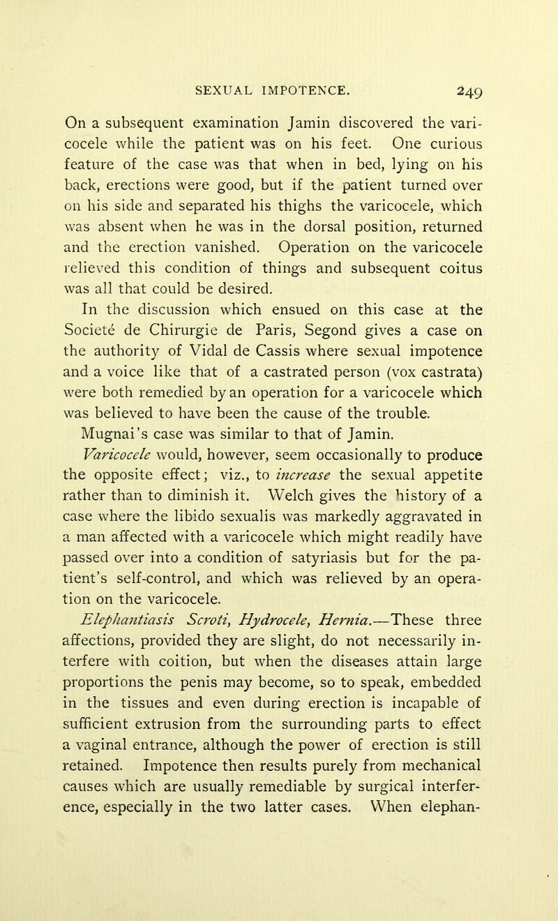 On a subsequent examination Jamin discovered the vari- cocele while the patient was on his feet. One curious feature of the case was that when in bed, lying on his back, erections were good, but if the patient turned over on his side and separated his thighs the varicocele, which was absent when he was in the dorsal position, returned and the erection vanished. Operation on the varicocele relieved this condition of things and subsequent coitus was all that could be desired. In the discussion which ensued on this case at the Societe de Chirurgie de Paris, Segond gives a case on the authority of Vidal de Cassis where sexual impotence and a voice like that of a castrated person (vox castrata) were both remedied by an operation for a varicocele which was believed to have been the cause of the trouble. Mugnai’s case was similar to that of Jamin. Varicocele would, however, seem occasionally to produce the opposite effect; viz., to increase the sexual appetite rather than to diminish it. Welch gives the history of a case where the libido sexualis was markedly aggravated in a man affected with a varicocele which might readily have passed over into a condition of satyriasis but for the pa- tient’s self-control, and which was relieved by an opera- tion on the varicocele. Elephajitiasis Scroti, Hydrocele, Hernia.—These three affections, provided they are slight, do not necessarily in- terfere with coition, but when the diseases attain large proportions the penis may become, so to speak, embedded in the tissues and even during erection is incapable of sufficient extrusion from the surrounding parts to effect a vaginal entrance, although the power of erection is still retained. Impotence then results purely from mechanical causes which are usually remediable by surgical interfer- ence, especially in the two latter cases. When elephan-