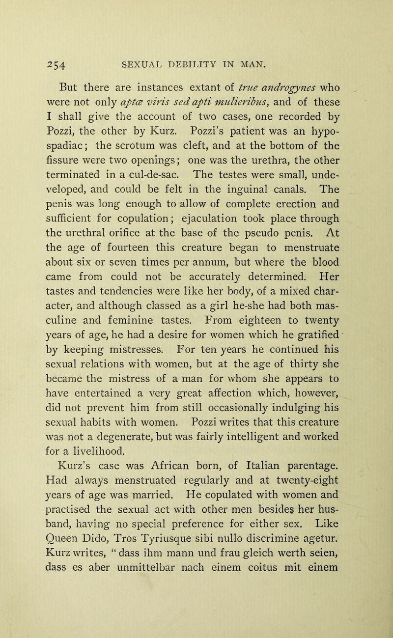 But there are instances extant of true androgynes who were not only aptez viris sed apti mulieribus, and of these I shall give the account of two cases, one recorded by Pozzi, the other by Kurz. Pozzi’s patient was an hypo- spadiac; the scrotum was cleft, and at the bottom of the fissure were two openings; one was the urethra, the other terminated in a cul-de-sac. The testes were small, unde- veloped, and could be felt in the inguinal canals. The penis was long enough to allow of complete erection and sufficient for copulation; ejaculation took place through the urethral orifice at the base of the pseudo penis. At the age of fourteen this creature began to menstruate about six or seven times per annum, but where the blood came from could not be accurately determined. Her tastes and tendencies were like her body, of a mixed char- acter, and although classed as a girl he-she had both mas- culine and feminine tastes. From eighteen to twenty years of age, he had a desire for women which he gratified by keeping mistresses. For ten years he continued his sexual relations with women, but at the age of thirty she became the mistress of a man for whom she appears to have entertained a very great affection which, however, did not prevent him from still occasionally indulging his sexual habits with women. Pozzi writes that this creature was not a degenerate, but was fairly intelligent and worked for a livelihood. Kurz’s case was African born, of Italian parentage. Had always menstruated regularly and at twenty-eight years of age was married. He copulated with women and practised the sexual act with other men besides her hus- band, having no special preference for either sex. Like Queen Dido, Tros Tyriusque sibi nullo discrimine agetur. Kurz writes, “ dass ihm mann und frau gleich werth seien, dass es aber unmittelbar nach einem coitus mit einem