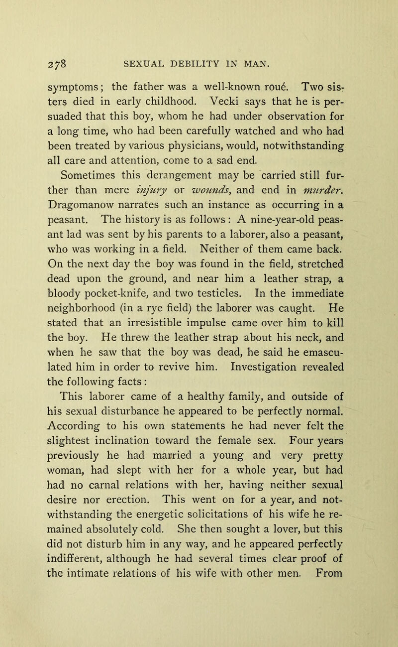 symptoms; the father was a well-known rou6. Two sis- ters died in early childhood. Vecki says that he is per- suaded that this boy, whom he had under observation for a long time, who had been carefully watched and who had been treated by various physicians, would, notwithstanding all care and attention, come to a sad end. Sometimes this derangement may be carried still fur- ther than mere injtiry or wotinds, and end in murder. Dragomanow narrates such an instance as occurring in a peasant. The history is as follows : A nine-year-old peas- ant lad was sent by his parents to a laborer, also a peasant, who was working in a field. Neither of them came back. On the next day the boy was found in the field, stretched dead upon the ground, and near him a leather strap, a bloody pocket-knife, and two testicles. In the immediate neighborhood (in a rye field) the laborer was caught. He stated that an irresistible impulse came over him to kill the boy. He threw the leather strap about his neck, and when he saw that the boy was dead, he said he emascu- lated him in order to revive him. Investigation revealed the following facts: This laborer came of a healthy family, and outside of his sexual disturbance he appeared to be perfectly normal. According to his own statements he had never felt the slightest inclination toward the female sex. Four years previously he had married a young and very pretty woman, had slept with her for a whole year, but had had no carnal relations with her, having neither sexual desire nor erection. This went on for a year, and not- withstanding the energetic solicitations of his wife he re- mained absolutely cold. She then sought a lover, but this did not disturb him in any way, and he appeared perfectly indifferent, although he had several times clear proof of the intimate relations of his wife with other men. From