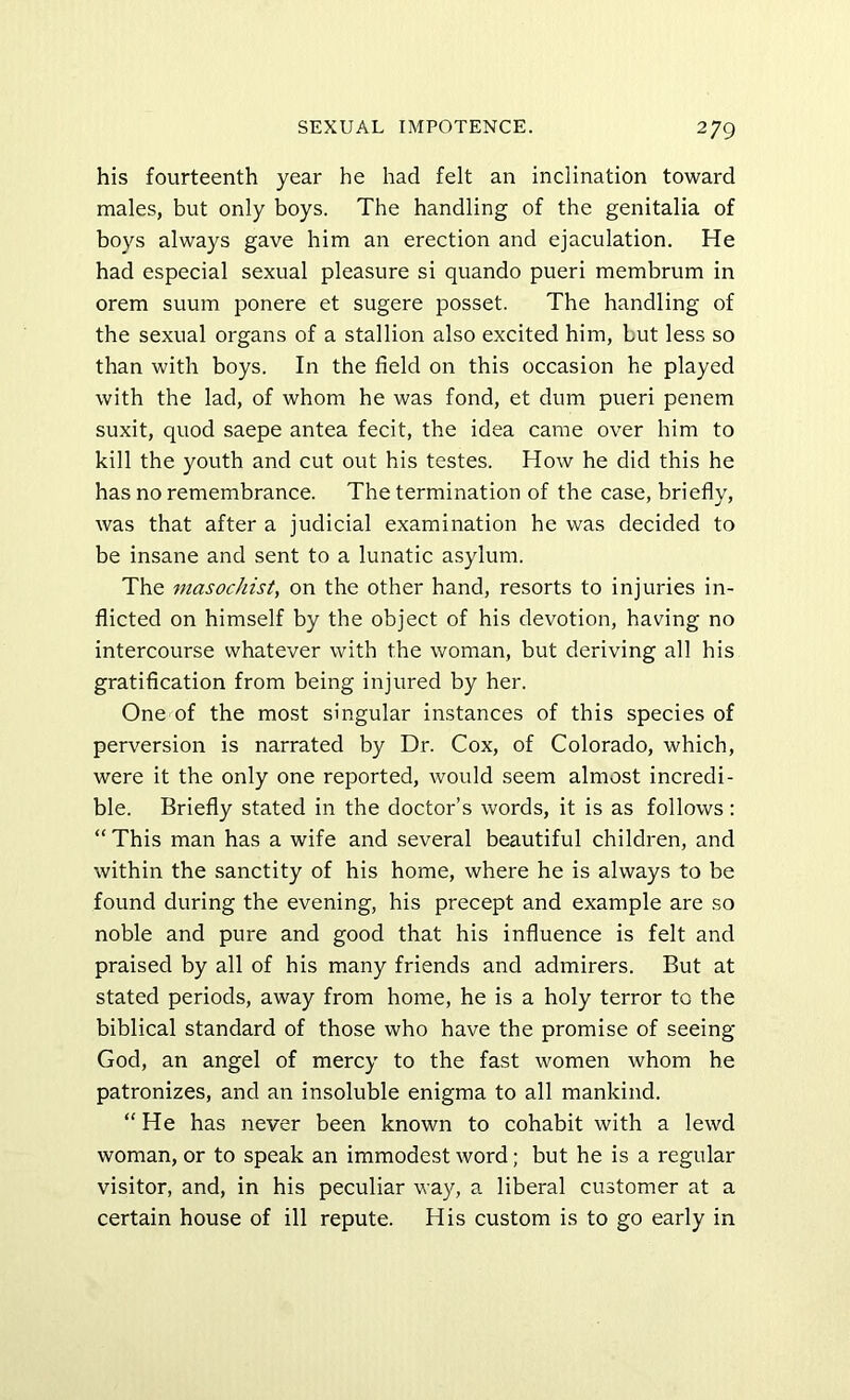 his fourteenth year he had felt an inclination toward males, but only boys. The handling of the genitalia of boys always gave him an erection and ejaculation. He had especial sexual pleasure si quando pueri membrum in orem suum ponere et sugere posset. The handling of the sexual organs of a stallion also excited him, but less so than with boys. In the field on this occasion he played with the lad, of whom he was fond, et dum pueri penem suxit, quod saepe antea fecit, the idea came over him to kill the youth and cut out his testes. How he did this he has no remembrance. The termination of the case, briefly, was that after a judicial examination he was decided to be insane and sent to a lunatic asylum. The masochist, on the other hand, resorts to injuries in- flicted on himself by the object of his devotion, having no intercourse whatever with the woman, but deriving all his gratification from being injured by her. One of the most singular instances of this species of perversion is narrated by Dr. Cox, of Colorado, which, were it the only one reported, would seem almost incredi- ble. Briefly stated in the doctor’s words, it is as follows: “ This man has a wife and several beautiful children, and within the sanctity of his home, where he is always to be found during the evening, his precept and example are so noble and pure and good that his influence is felt and praised by all of his many friends and admirers. But at stated periods, away from home, he is a holy terror to the biblical standard of those who have the promise of seeing God, an angel of mercy to the fast women whom he patronizes, and an insoluble enigma to all mankind. “He has never been known to cohabit with a lewd woman, or to speak an immodest word; but he is a regular visitor, and, in his peculiar way, a liberal customer at a certain house of ill repute. His custom is to go early in
