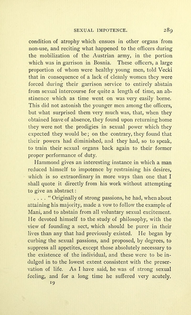 condition of atrophy which ensues in other organs from non-use, and reciting what happened to the officers during the mobilization of the Austrian army, in the portion which was in garrison in Bosnia. These officers, a large proportion of whom were healthy young men, told Vecki that in consequence of a lack of cleanly women they were forced during their garrison service to entirely abstain from sexual intercourse for quite a length of time, an ab- stinence which as time went on was very easily borne. This did not astonish the younger men among the officers, but what surprised them very much was, that, when they obtained leave of absence, they found upon returning home they were not the prodigies in sexual power which they expected they would be; on the contrary, they found that their powers had diminished, and they had, so to speak, to train their sexual organs back again to their former proper performance of duty. Hammond gives an interesting instance in which a man reduced himself to impotence by restraining his desires, which is so extraordinary in more ways than one that I shall quote it directly from his work without attempting to give an abstract: . “ Originally of strong passions, he had, when about attaining his majority, made a vow to follow the example of Mani, and to abstain from all voluntary sexual excitement. He devoted himself to the study of philosophy, with the view of founding a sect, which should be purer in their lives than any that had previously existed. He began by curbing the sexual passions, and proposed, by degrees, to suppress all appetites, except those absolutely necessary to the existence of the individual, and these were to be in- dulged in to the lowest extent consistent with the preser- vation of life. As I have said, he was of strong sexual feeling, and for a long time he suffered very acutely. 19