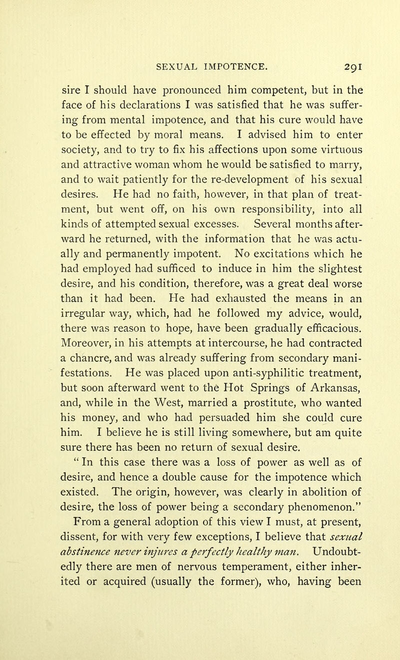 sire I should have pronounced him competent, but in the face of his declarations I was satisfied that he was suffer- ing from mental impotence, and that his cure would have to be effected by moral means. I advised him to enter society, and to try to fix his affections upon some virtuous and attractive woman whom he would be satisfied to marry, and to wait patiently for the re-development of his sexual desires. He had no faith, however, in that plan of treat- ment, but went off, on his own responsibility, into all kinds of attempted sexual excesses. Several months after- ward he returned, with the information that he was actu- ally and permanently impotent. No excitations which he had employed had sufficed to induce in him the slightest desire, and his condition, therefore, was a great deal worse than it had been. He had exhausted the means in an irregular way, which, had he followed my advice, would, there was reason to hope, have been gradually efficacious. Moreover, in his attempts at intercourse, he had contracted a chancre, and was already suffering from secondary mani- festations. He was placed upon anti-syphilitic treatment, but soon afterward went to the Hot Springs of Arkansas, and, while in the West, married a prostitute, who wanted his money, and who had persuaded him she could cure him. I believe he is still living somewhere, but am quite sure there has been no return of sexual desire. “ In this case there was a loss of power as well as of desire, and hence a double cause for the impotence which existed. The origin, however, was clearly in abolition of desire, the loss of power being a secondary phenomenon.” From a general adoption of this view I must, at present, dissent, for with very few exceptions, I believe that sexual abstinence never injures a perfectly healthy man. Undoubt- edly there are men of nervous temperament, either inher- ited or acquired (usually the former), who, having been
