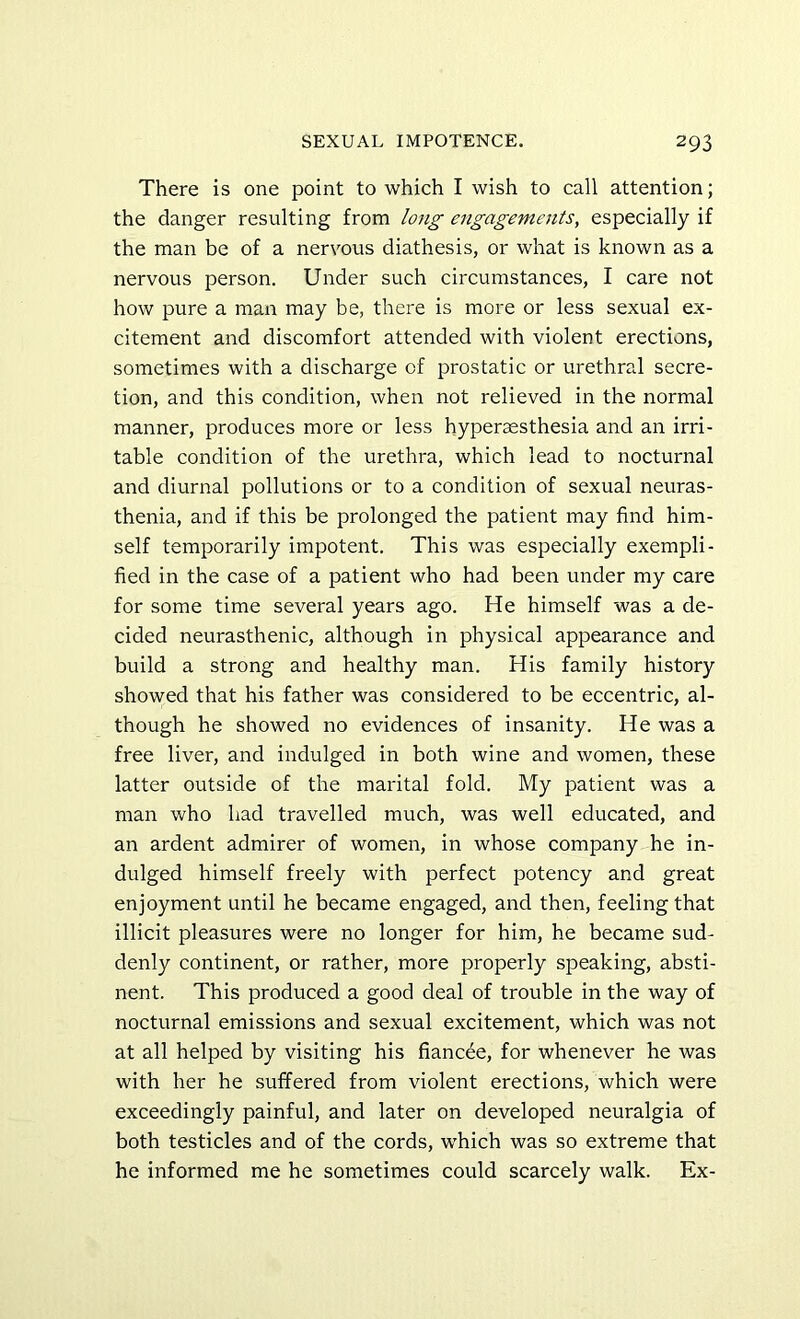 There is one point to which I wish to call attention; the danger resulting from long engagements, especially if the man be of a nervous diathesis, or what is known as a nervous person. Under such circumstances, I care not how pure a man may be, there is more or less sexual ex- citement and discomfort attended with violent erections, sometimes with a discharge of prostatic or urethral secre- tion, and this condition, when not relieved in the normal manner, produces more or less hyperaesthesia and an irri- table condition of the urethra, which lead to nocturnal and diurnal pollutions or to a condition of sexual neuras- thenia, and if this be prolonged the patient may find him- self temporarily impotent. This was especially exempli- fied in the case of a patient who had been under my care for some time several years ago. He himself was a de- cided neurasthenic, although in physical appearance and build a strong and healthy man. His family history showed that his father was considered to be eccentric, al- though he showed no evidences of insanity. He was a free liver, and indulged in both wine and women, these latter outside of the marital fold. My patient was a man who had travelled much, was well educated, and an ardent admirer of women, in whose company he in- dulged himself freely with perfect potency and great enjoyment until he became engaged, and then, feeling that illicit pleasures were no longer for him, he became sud- denly continent, or rather, more properly speaking, absti- nent. This produced a good deal of trouble in the way of nocturnal emissions and sexual excitement, which was not at all helped by visiting his fiancee, for whenever he was with her he suffered from violent erections, which were exceedingly painful, and later on developed neuralgia of both testicles and of the cords, w'hich was so extreme that he informed me he sometimes could scarcely walk. Ex-