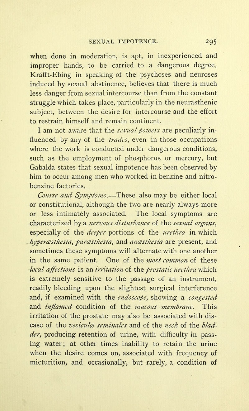 when done in moderation, is apt, in inexperienced and improper hands, to be carried to a dangerous degree. Krafft-Ebing in speaking of the psychoses and neuroses induced by sexual abstinence, believes that there is much less danger from se.xual intercourse than from the constant struggle which takes place, particularly in the neurasthenic subject, between the desire for intercourse and the effort to restrain himself and remain continent. I am not aware that the sexual powers are peculiarly in- fluenced by any of the trades, even in those occupations where the work is conducted under dangerous conditions, such as the employment of phosphorus or mercury, but Gabalda states that sexual impotence has been observed by him to occur among men who worked in benzine and nitro- benzine factories. Course and Symptoms.—These also may be either local or constitutional, although the two are nearly always more or less intimately associated. The local symptoms are characterized by a nervous disturbance of the sexual organs, especially of the deeper portions of the urethra in which hypercesthesia, parcesthesia, and ancesthesia are present, and sometimes these symptoms will alternate with one another in the same patient. One of the most common of these local ajfections is an irritation of the prostatic urethra which is extremely sensitive to the passage of an instrument, readily bleeding upon the slightest surgical interference and, if examined with the endoscope, showing a congested and inflamed condition of the mucous membrane. This irritation of the prostate may also be associated with dis- ease of the vesicidce seminales and of the neck of the blad- der, producing retention of urine, with difficulty in pass- ing water; at other times inability to retain the urine when the desire comes on, associated with frequency of micturition, and occasionally, but rarely, a condition of