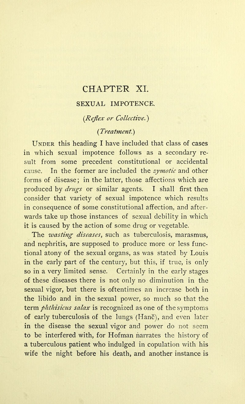 SEXUAL IMPOTENCE. [Reflex or Collective.) (Treatment^) Under this heading I have included that class of cases in which sexual impotence follows as a secondary re- sult from some precedent constitutional or accidental cause. In the former are included the zymotic and other forms of disease; in the latter, those affections which are produced by drugs or similar agents. I shall first then consider that variety of sexual impotence which results in consequence of some constitutional affection, and after- wards take up those instances of sexual debility in which it is caused by the action of some drug or vegetable. The wasting diseases, such as tuberculosis, marasmus, and nephritis, are supposed to produce more or less func- tional atony of the sexual organs, as was stated by Louis in the early part of the century, but this, if true, is only so in a very limited sense. Certainly in the early stages of these diseases there is not only no diminution in the sexual vigor, but there is oftentimes an increase both in the libido and in the sexual power, so much so that the term phthisicus salax is recognized as one of thesym.ptoms of early tuberculosis of the lungs (Hanc), and even later in the disease the sexual vigor and power do not seem to be interfered with, for Hofman narrates the history of a tuberculous patient who indulged in copulation with his wife the night before his death, and another instance is
