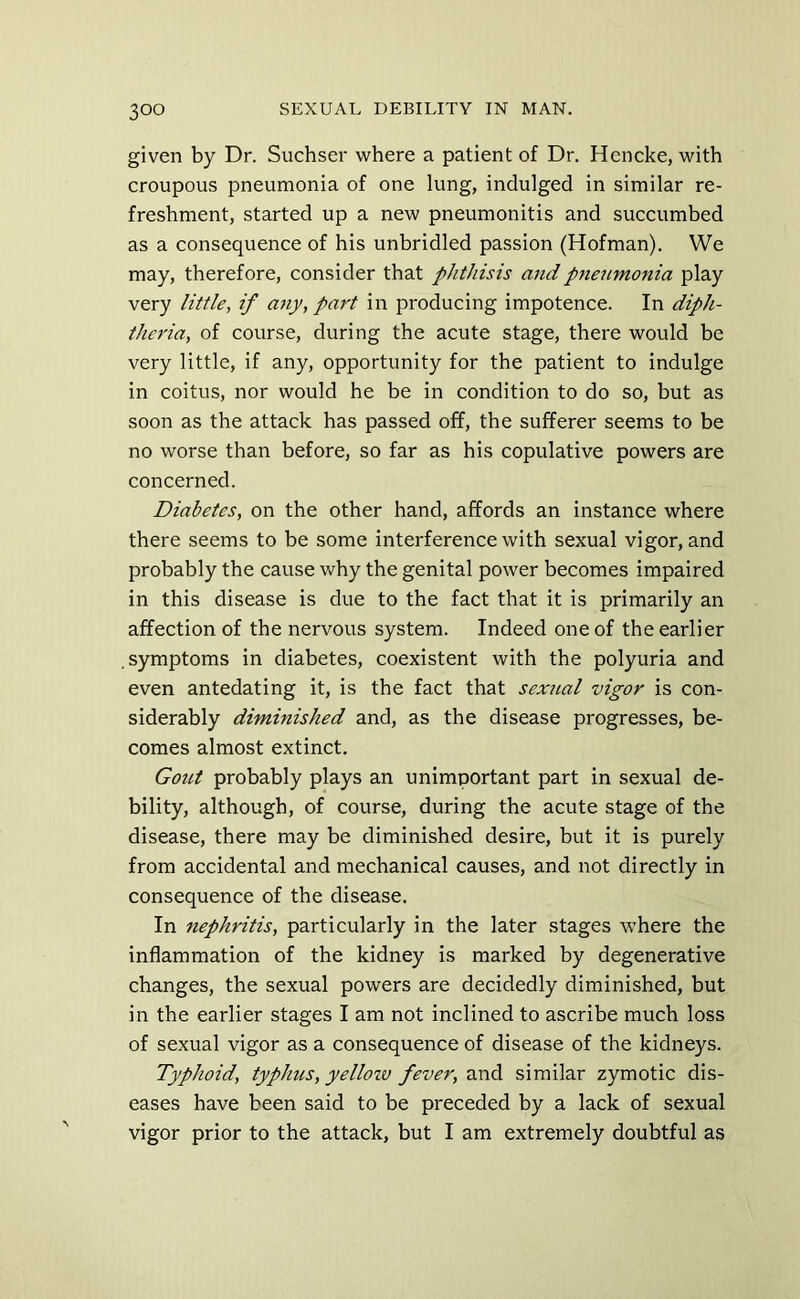 given by Dr. Suchser where a patient of Dr. Hencke, with croupous pneumonia of one lung, indulged in similar re- freshment, started up a new pneumonitis and succumbed as a consequence of his unbridled passion (Hofman). We may, therefore, consider that phthisis and pneumonia play very little, if any, part in producing impotence. In diph- theria, of course, during the acute stage, there would be very little, if any, opportunity for the patient to indulge in coitus, nor would he be in condition to do so, but as soon as the attack has passed off, the sufferer seems to be no worse than before, so far as his copulative powers are concerned. Diabetes, on the other hand, affords an instance where there seems to be some interference with sexual vigor, and probably the cause v/hy the genital power becomes impaired in this disease is due to the fact that it is primarily an affection of the nervous system. Indeed one of the earlier .symptoms in diabetes, coexistent with the polyuria and even antedating it, is the fact that sextial vigor is con- siderably diminished and, as the disease progresses, be- comes almost extinct. Gout probably plays an unimportant part in sexual de- bility, although, of course, during the acute stage of the disease, there may be diminished desire, but it is purely from accidental and mechanical causes, and not directly in consequence of the disease. In nephritis, particularly in the later stages where the inflammation of the kidney is marked by degenerative changes, the sexual powers are decidedly diminished, but in the earlier stages I am not inclined to ascribe much loss of sexual vigor as a consequence of disease of the kidneys. Typhoid, typhus, yelloiv fever, and similar zymotic dis- eases have been said to be preceded by a lack of sexual vigor prior to the attack, but I am extremely doubtful as