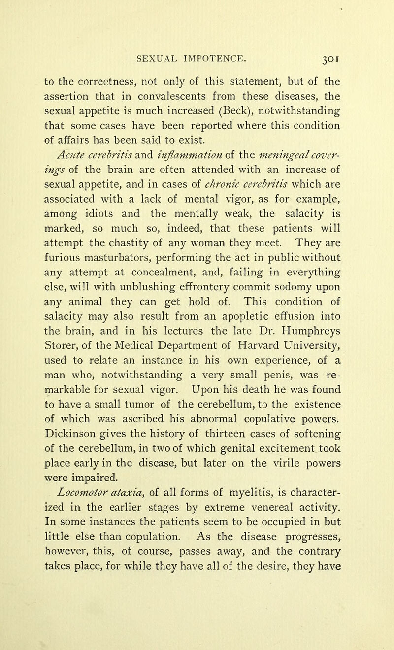 to the correctness, not only of this statement, but of the assertion that in convalescents from these diseases, the sexual appetite is much increased (Beck), notwithstanding that some cases have been reported where this condition of affairs has been said to exist. Acute ccrebritis and inflammation of the meningeal cover- ings of the brain are often attended with an increase of sexual appetite, and in cases of chronic esrebritis which are associated with a lack of mental vigor, as for example, among idiots and the mentally weak, the salacity is marked, so much so, indeed, that these patients will attempt the chastity of any woman they meet. They are furious masturbators, performing the act in public without any attempt at concealment, and, failing in everything else, will with unblushing effrontery commit sodomy upon any animal they can get hold of. This condition of salacity may also result from an apopletic effusion into the brain, and in his lectures the late Dr. Humphreys Storer, of the Medical Department of Harvard University, used to relate an instance in his own experience, of a man who, notwithstanding a very small penis, was re- markable for sexual vigor. Upon his death he was found to have a small tumor of the cerebellum, to the existence of which was ascribed his abnormal copulative powers. Dickinson gives the history of thirteen cases of softening of the cerebellum, in two of which genital excitement took place early in the disease, but later on the virile powers were impaired. Locomotor ataxia, of all forms of myelitis, is character- ized in the earlier stages by extreme venereal activity. In some instances the patients seem to be occupied in but little else than copulation. As the disease progresses, however, this, of course, passes away, and the contrary takes place, for while they have all of the desire, they have