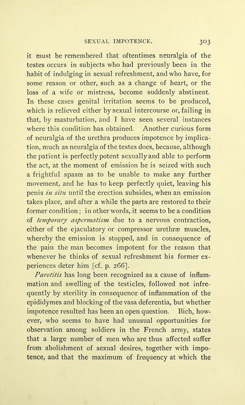 it must be remembered that oftentimes neuralgia of the testes occurs in subjects who had previously been in the habit of indulging in sexual refreshment, and who have, for some reason or other, such as a change of heart, or the loss of a wife or mistress, become suddenly abstinent. In these cases genital irritation seems to be produced, which is relieved either by sexual intercourse or, failing in that, by masturbation, and I have seen several instances where this condition has obtained. Another curious form of neuralgia of the urethra produces impotence by implica- tion, much as neuralgia of the testes does, because, although the patient is perfectly potent sexually and able to perform the act, at the moment of emission he is seized with such a frightful spasm as to be unable to make any further movement, and he has to keep perfectly quiet, leaving his penis in situ until the erection subsides, when an emission takes place, and after a while the parts are restored to their former condition; in other words, it seems to be a condition of temporary asperniatism due to a nervous contraction, either of the ejaculatory or compressor urethrae muscles, whereby the emission is stopped, and in consequence of the pain the man becomes impotent for the leason that whenever he thinks of sexual refreshment his former ex- periences deter him [cf. p. 266]. Parotitis has long been recognized as a cause of inflam- mation and swelling of the testicles, followed not infre- quently by sterility in consequence of inflammation of the epididymes and blocking of the vasa deferentia, but whether impotence resulted has been an open question. Bich, how- ever, who seems to have had unusual opportunities for observation among soldiers in the French army, states that a large number of men who are thus affected suffer from abolishment of sexual desires, together with impo- tence, and that the maximum of frequency at which the