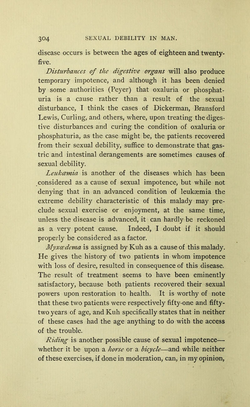 disease occurs is between the ages of eighteen and twenty- five. Disturbances of the digestive organs will also produce temporary impotence, and although it has been denied by some authorities (Peyer) that oxaluria or phosphat- uria is a cause rather than a result of the sexual disturbance, I think the cases of Dickerman, Bransford Lewis, Curling, and others, where, upon treating the diges- tive disturbances and curing the condition of oxaluria or phosphaturia, as the case might be, the patients recovered from their sexual debility, suffice to demonstrate that gas- tric and intestinal derangements are sometimes causes of sexual debility. Le^ikcemia is another of the diseases which has been considered as a cause of sexual impotence, but while not denying that in an advanced condition of leukaemia the extreme debility characteristic of this malady may pre- clude sexual exercise or enjoyment, at the same time, unless the disease is advanced, it can hardly be reckoned as a very potent cause. Indeed, I doubt if it should properly be considered as a factor. Myxoedema is assigned by Kuh as a cause of this malady. He gives the history of two patients in whom impotence with loss of desire, resulted in consequence of this disease. The result of treatment seems to have been eminently satisfactory, because both patients recovered their sexual powers upon restoration to health. It is worthy of note that these two patients were respectively fifty-one and fifty- two years of age, and Kuh specifically states that in neither of these cases had the age anything to do with the access of the trouble. Riding is another possible cause of sexual impotence—• whether it be upon a horse or a bicycle—and while neither of these exercises, if done in moderation, can, in my opinion.