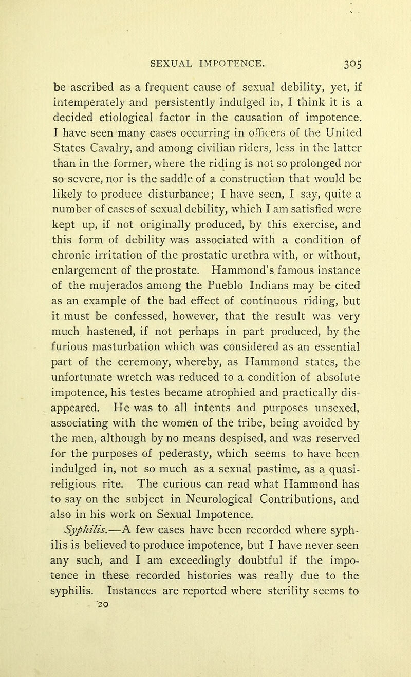 be ascribed as a frequent cause of sexual debility, yet, if intemperately and persistently indulged in, I think it is a decided etiological factor in the causation of impotence. I have seen many cases occurring in officers of the United States Cavalry, and among civilian riders, less in the latter than in the former, where the riding is not so prolonged nor so severe, nor is the saddle of a construction that would be likely to produce disturbance; I have seen, I say, quite a number of cases of sexual debility, which I am satisfied were kept up, if not originally produced, by this exercise, and this form of debility was associated with a condition of chronic irritation of the prostatic urethra with, or without, enlargement of the prostate. Hammond’s famous instance of the mujerados among the Pueblo Indians may be cited as an example of the bad effect of continuous riding, but it must be confessed, however, that the result was very much hastened, if not perhaps in part produced, by the furious masturbation which was considered as an essential part of the ceremony, whereby, as Hammond states, the unfortunate wretch v/as reduced to a condition of absolute impotence, his testes became atrophied and practically dis- appeared. He was to all intents and purposes unsexed, associating with the women of the tribe, being avoided by the men, although by no means despised, and was reserved for the purposes of pederasty, which seems to have been indulged in, not so much as a sexual pastime, as a quasi- religious rite. The curious can read what Hammond has to say on the subject in Neurological Contributions, and also in his work on Sexual Impotence. Syphilis.—A few cases have been recorded where syph- ilis is believed to produce impotence, but I have never seen any such, and I am exceedingly doubtful if the impo- tence in these recorded histories was really due to the syphilis. Instances are reported where sterility seems to ’20