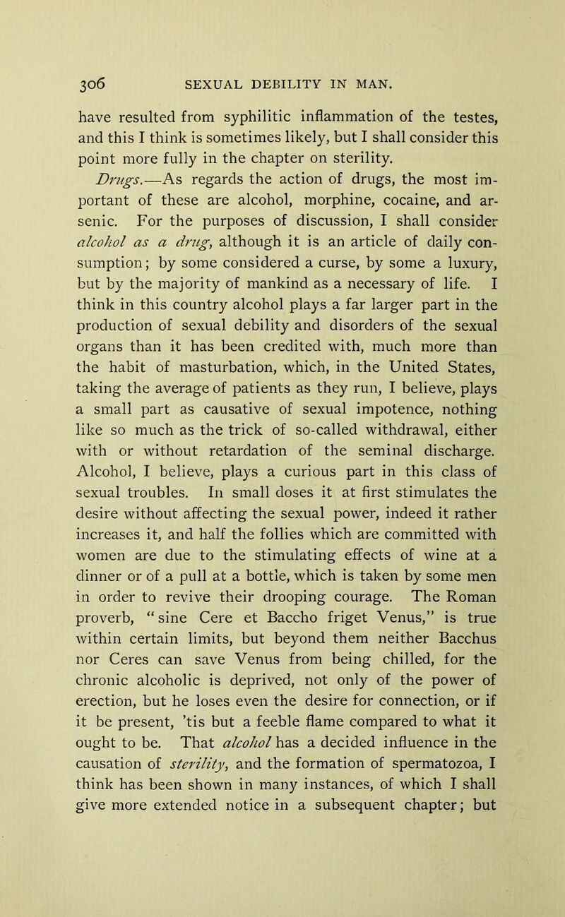 have resulted from syphilitic inflammation of the testes, and this I think is sometimes likely, but I shall consider this point more fully in the chapter on sterility. Drugs.—As regards the action of drugs, the most im- portant of these are alcohol, morphine, cocaine, and ar- senic. For the purposes of discussion, I shall consider alcohol as a drug, although it is an article of daily con- sumption ; by some considered a curse, by some a luxury, but by the majority of mankind as a necessary of life. I think in this country alcohol plays a far larger part in the production of sexual debility and disorders of the sexual organs than it has been credited with, much more than the habit of masturbation, which, in the United States, taking the average of patients as they run, I believe, plays a small part as causative of sexual impotence, nothing like so much as the trick of so-called withdrawal, either with or without retardation of the seminal discharge. Alcohol, I believe, plays a curious part in this class of sexual troubles. In small doses it at first stimulates the desire without affecting the sexual power, indeed it rather increases it, and half the follies which are committed with women are due to the stimulating effects of wine at a dinner or of a pull at a bottle, which is taken by some men in order to revive their drooping courage. The Roman proverb, “ sine Cere et Baccho friget Venus,” is true within certain limits, but beyond them neither Bacchus nor Ceres can save Venus from being chilled, for the chronic alcoholic is deprived, not only of the power of erection, but he loses even the desire for connection, or if it be present, ’tis but a feeble flame compared to what it ought to be. That alcohol has a decided influence in the causation of sterility, and the formation of spermatozoa, I think has been shown in many instances, of which I shall give more extended notice in a subsequent chapter; but