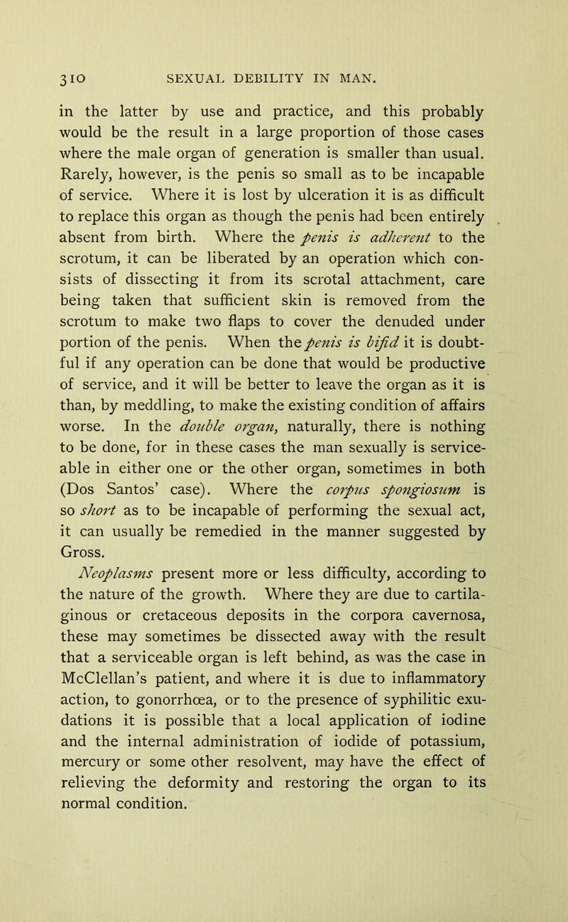 in the latter by use and practice, and this probably would be the result in a large proportion of those cases where the male organ of generation is smaller than usual. Rarely, however, is the penis so small as to be incapable of service. Where it is lost by ulceration it is as difficult to replace this organ as though the penis had been entirely absent from birth. Where the penis is adherent to the scrotum, it can be liberated by an operation which con- sists of dissecting it from its scrotal attachment, care being taken that sufficient skin is removed from the scrotum to make two flaps to cover the denuded under portion of the penis. When penis is bifid it is doubt- ful if any operation can be done that would be productive of service, and it will be better to leave the organ as it is than, by meddling, to make the existing condition of affairs worse. In the double organ, naturally, there is nothing to be done, for in these cases the man sexually is service- able in either one or the other organ, sometimes in both (Dos Santos’ case). Where the corpus spongiosum is so short as to be incapable of performing the sexual act, it can usually be remedied in the manner suggested by Gross. Neoplasms present more or less difficulty, according to the nature of the growth. Where they are due to cartila- ginous or cretaceous deposits in the corpora cavernosa, these may sometimes be dissected away with the result that a serviceable organ is left behind, as was the case in McClellan’s patient, and where it is due to inflammatory action, to gonorrhoea, or to the presence of syphilitic exu- dations it is possible that a local application of iodine and the internal administration of iodide of potassium, mercury or some other resolvent, may have the effect of relieving the deformity and restoring the organ to its normal condition.