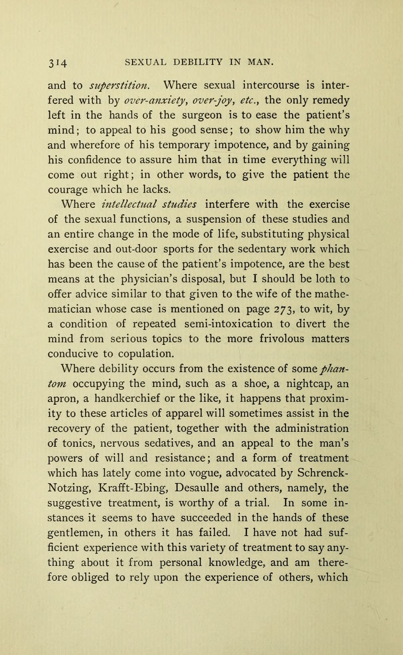 and to superstition. Where sexual intercourse is inter- fered with by over-mixiety, over-joy, etc., the only remedy left in the hands of the surgeon is to ease the patient’s mind; to appeal to his good sense; to show him the why and wherefore of his temporary impotence, and by gaining his confidence to assure him that in time everything will come out right; in other words, to give the patient the courage which he lacks. Where intellectual studies interfere with the exercise of the sexual functions, a suspension of these studies and an entire change in the mode of life, substituting physical exercise and out-door sports for the sedentary work which has been the cause of the patient’s impotence, are the best means at the physician’s disposal, but I should be loth to offer advice similar to that given to the wife of the mathe- matician whose case is mentioned on page 273, to wit, by a condition of repeated semi-intoxication to divert the mind from serious topics to the more frivolous matters conducive to copulation. Where debility occurs from the existence of some phan- tom occupying the mind, such as a shoe, a nightcap, an apron, a handkerchief or the like, it happens that proxim- ity to these articles of apparel will sometimes assist in the recovery of the patient, together with the administration of tonics, nervous sedatives, and an appeal to the man’s powers of will and resistance; and a form of treatment which has lately come into vogue, advocated by Schrenck- Notzing, Krafft-Ebing, Desaulle and others, namely, the suggestive treatment, is worthy of a trial. In some in- stances it seems to have succeeded in the hands of these gentlemen, in others it has failed. I have not had suf- ficient experience with this variety of treatment to say any- thing about it from personal knowledge, and am there- fore obliged to rely upon the experience of others, which