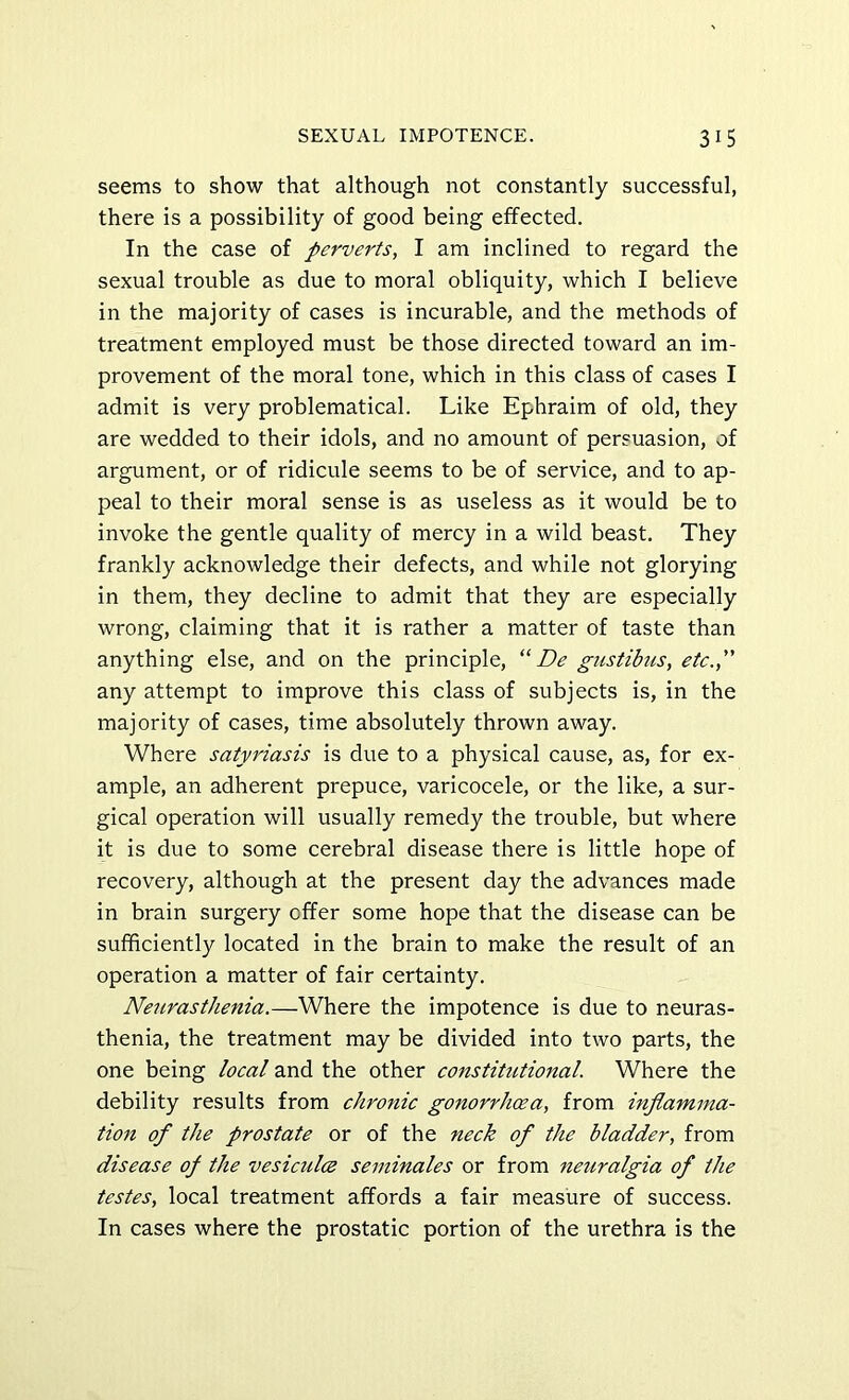 seems to show that although not constantly successful, there is a possibility of good being effected. In the case of perverts, I am inclined to regard the sexual trouble as due to moral obliquity, which I believe in the majority of cases is incurable, and the methods of treatment employed must be those directed toward an im- provement of the moral tone, which in this class of cases I admit is very problematical. Like Ephraim of old, they are wedded to their idols, and no amount of persuasion, of argument, or of ridicule seems to be of service, and to ap- peal to their moral sense is as useless as it would be to invoke the gentle quality of mercy in a wild beast. They frankly acknowledge their defects, and while not glorying in them, they decline to admit that they are especially wrong, claiming that it is rather a matter of taste than anything else, and on the principle, “ De gustibus, etc., any attempt to improve this class of subjects is, in the majority of cases, time absolutely thrown away. Where satyriasis is due to a physical cause, as, for ex- ample, an adherent prepuce, varicocele, or the like, a sur- gical operation will usually remedy the trouble, but where it is due to some cerebral disease there is little hope of recovery, although at the present day the advances made in brain surgery offer some hope that the disease can be sufficiently located in the brain to make the result of an operation a matter of fair certainty. Neurasthenia.—Where the impotence is due to neuras- thenia, the treatment may be divided into two parts, the one being local and the other constitutional. Where the debility results from chronic gonorrhcea, from inflamma- tion of the prostate or of the neck of the bladder, from disease of the vesiadce seminales or from neuralgia of the testes, local treatment affords a fair measure of success. In cases where the prostatic portion of the urethra is the