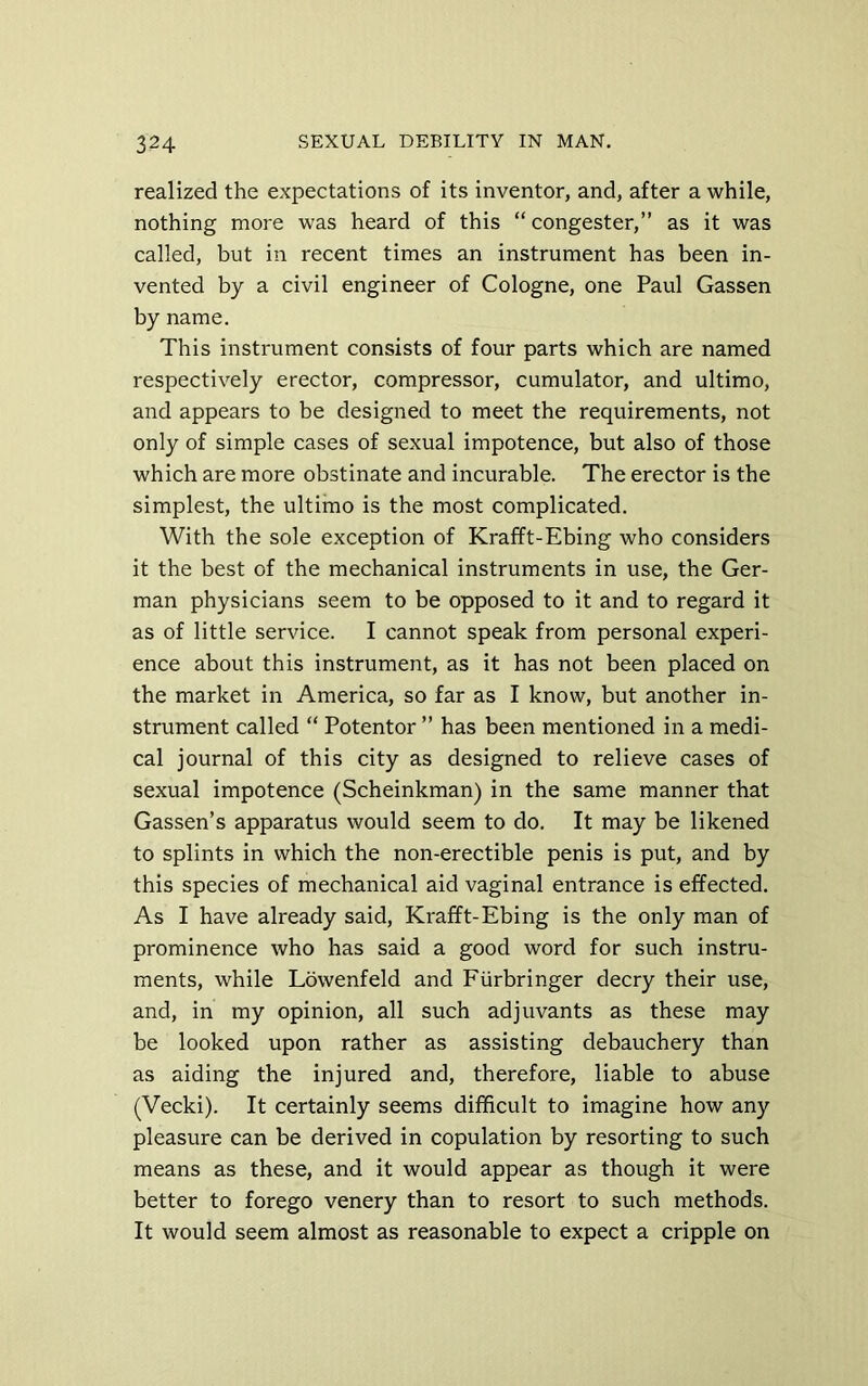 realized the expectations of its inventor, and, after a while, nothing more was heard of this “ congester,” as it was called, but in recent times an instrument has been in- vented by a civil engineer of Cologne, one Paul Gassen by name. This instrument consists of four parts which are named respectively erector, compressor, cumulator, and ultimo, and appears to be designed to meet the requirements, not only of simple cases of sexual impotence, but also of those which are more obstinate and incurable. The erector is the simplest, the ultimo is the most complicated. With the sole exception of Krafft-Ebing who considers it the best of the mechanical instruments in use, the Ger- man physicians seem to be opposed to it and to regard it as of little service. I cannot speak from personal experi- ence about this instrument, as it has not been placed on the market in America, so far as I know, but another in- strument called “ Potentor ” has been mentioned in a medi- cal journal of this city as designed to relieve cases of sexual impotence (Scheinkman) in the same manner that Gassen’s apparatus would seem to do. It may be likened to splints in which the non-erectible penis is put, and by this species of mechanical aid vaginal entrance is effected. As I have already said, Krafft-Ebing is the only man of prominence who has said a good word for such instru- ments, while Lowenfeld and Eiirbringer decry their use, and, in my opinion, all such adjuvants as these may be looked upon rather as assisting debauchery than as aiding the injured and, therefore, liable to abuse (Vecki). It certainly seems difficult to imagine how any pleasure can be derived in copulation by resorting to such means as these, and it would appear as though it were better to forego venery than to resort to such methods. It would seem almost as reasonable to expect a cripple on