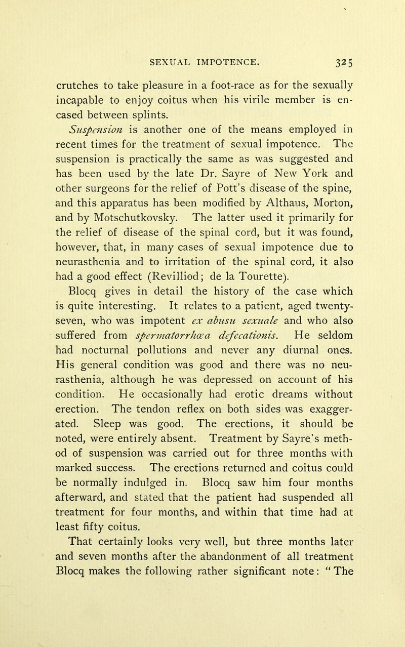 crutches to take pleasure in a foot-race as for the sexually incapable to enjoy coitus when his virile member is en- cased between splints. Suspension is another one of the means employed in recent times for the treatment of sexual impotence. The suspension is practically the same as was suggested and has been used by the late Dr. Sayre of New York and other surgeons for the relief of Pott’s disease of the spine, and this apparatus has been modified by Althaus, Morton, and by Motschutkovsky. The latter used it primarily for the relief of disease of the spinal cord, but it was found, however, that, in many cases of sexual impotence due to neurasthenia and to irritation of the spinal cord, it also had a good effect (Revilliod; de la Tourette). Blocq gives in detail the history of the case which is quite interesting. It relates to a patient, aged twenty- seven, who was impotent ex abnsu sexuale and who also suffered from spermatorrhoea defecationis. He seldom had nocturnal pollutions and never any diurnal ones. His general condition was good and there was no neu- rasthenia, although he was depressed on account of his condition. He occasionally had erotic dreams without erection. The tendon reflex on both sides was exagger- ated. Sleep was good. The erections, it should be noted, were entirely absent. Treatment by Sayre’s meth- od of suspension was carried out for three months with marked success. The erections returned and coitus could be normally indulged in. Blocq saw him four months afterward, and stated that the patient had suspended all treatment for four months, and within that time had at least fifty coitus. That certainly looks very well, but three months later and seven months after the abandonment of all treatment Blocq makes the following rather significant note: “ The