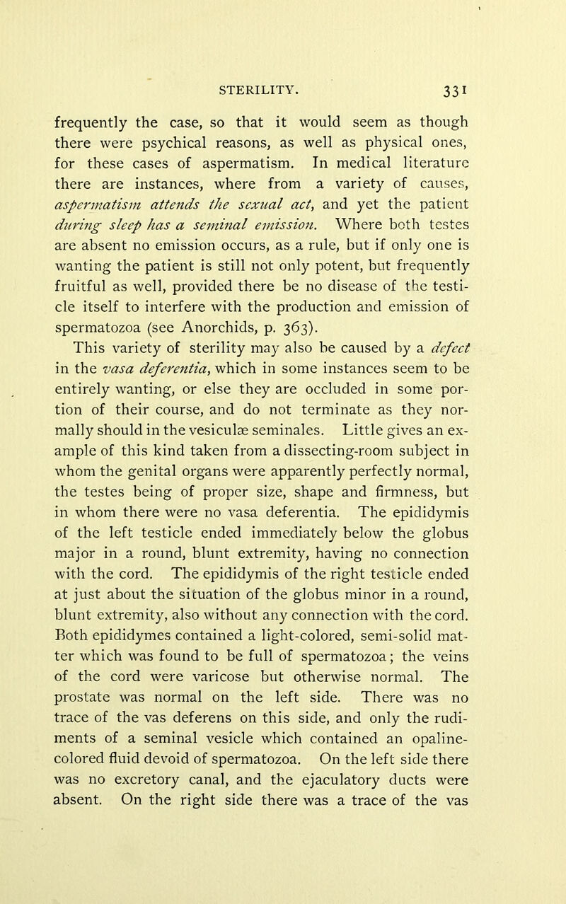 frequently the case, so that it would seem as though there were psychical reasons, as well as physical ones, for these cases of aspermatism. In medical literature there are instances, where from a variety of causes, aspermatism attends the sexual act, and yet the patient during sleep has a seminal emission. Where both testes are absent no emission occurs, as a rule, but if only one is wanting the patient is still not only potent, but frequently fruitful as well, provided there be no disease of the testi- cle itself to interfere with the production and emission of spermatozoa (see Anorchids, p. 363). This variety of sterility may also be caused by a defect in the vasa deferentia, which in some instances seem to be entirely wanting, or else they are occluded in some por- tion of their course, and do not terminate as they nor- mally should in the vesiculae seminales. Little gives an ex- ample of this kind taken from a dissecting-room subject in whom the genital organs were apparently perfectly normal, the testes being of proper size, shape and firmness, but in whom there were no vasa deferentia. The epididymis of the left testicle ended immediately below the globus major in a round, blunt extremity, having no connection with the cord. The epididymis of the right testicle ended at just about the situation of the globus minor in a round, blunt extremity, also without any connection with the cord. Both epididymes contained a light-colored, semi-solid mat- ter which was found to be full of spermatozoa; the veins of the cord were varicose but otherwise normal. The prostate was normal on the left side. There was no trace of the vas deferens on this side, and only the rudi- ments of a seminal vesicle which contained an opaline- colored fluid devoid of spermatozoa. On the left side there was no excretory canal, and the ejaculatory ducts were absent. On the right side there was a trace of the vas