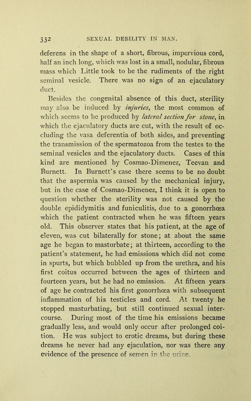 deferens in the shape of a short, fibrous, impervious cord, half an inch long, which was lost in a small, nodular, fibrous mass which Little took to be the rudiments of the right seminal vesicle. There was no sign of an ejaculatory duct. Besides the congenital absence of this duct, sterility may ahso be induced by injtcries, the most common of which seems to be produced by lateral section for stone, in v/hich the ejaculatory ducts are cut, with the result of oc- cluding the vasa deferentia of both sides, and preventing the transmission of the spermatozoa from the testes to the seminal vesicles and the ejaculatory ducts. Cases of this kind are mentioned by Cosmao-Dimenez, Teevan and Burnett. In Burnett’s case there seems to be no doubt that the aspermia was caused by the mechanical injury, but in the case of Cosmao-Dimenez, I think it is open to question whether the sterility was not caused by the double epididymitis and funiculitis, due to a gonorrhoea which the patient contracted when he was fifteen years old. This obser\’’er states that his patient, at the age of eleven, v/as cut bilaterally for stone; at about the same age he began to masturbate; at thirteen, according to the patient’s statement, he had emissions which did not come in spurts, but which bubbled up from the urethra, and his first coitus occurred between the ages of thirteen and fourteen years, but he had no emission. At fifteen years of age he contracted his first gonorrhoea with subsequent inflammation of his testicles and cord. At twenty he stopped masturbating, but still continued sexual inter- course. During most of the time his emissions became gradually less, and would only occur after prolonged coi- tion. He was subject to erotic dreams, but during these dreams he never had any ejaculation, nor was there any evidence of the presence of semen in the urine.