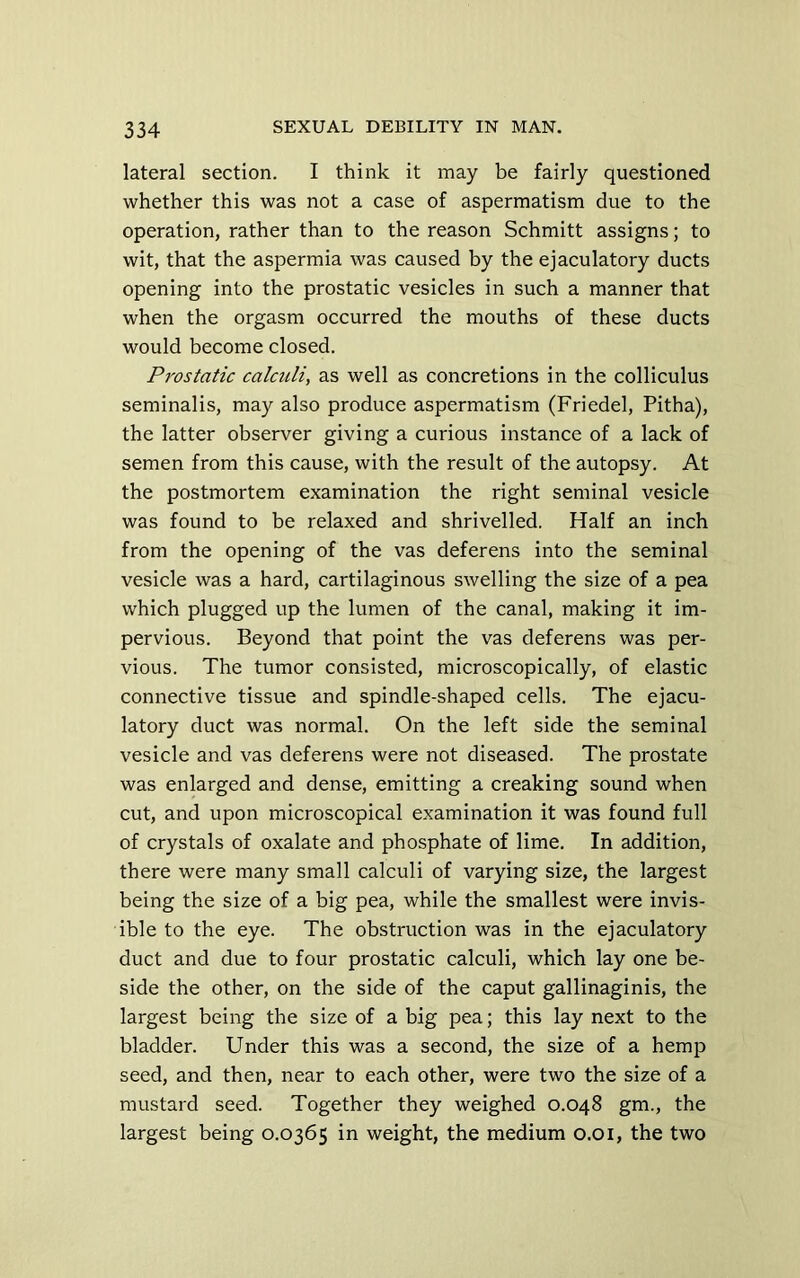 lateral section. I think it may be fairly questioned whether this was not a case of aspermatism due to the operation, rather than to the reason Schmitt assigns; to wit, that the aspermia was caused by the ejaculatory ducts opening into the prostatic vesicles in such a manner that when the orgasm occurred the mouths of these ducts would become closed. Prostatic calculi, as well as concretions in the colliculus seminalis, may also produce aspermatism (Friedel, Pitha), the latter observer giving a curious instance of a lack of semen from this cause, with the result of the autopsy. At the postmortem examination the right seminal vesicle was found to be relaxed and shrivelled. Half an inch from the opening of the vas deferens into the seminal vesicle was a hard, cartilaginous swelling the size of a pea which plugged up the lumen of the canal, making it im- pervious. Beyond that point the vas deferens was per- vious. The tumor consisted, microscopically, of elastic connective tissue and spindle-shaped cells. The ejacu- latory duct was normal. On the left side the seminal vesicle and vas deferens were not diseased. The prostate was enlarged and dense, emitting a creaking sound when cut, and upon microscopical examination it was found full of crystals of oxalate and phosphate of lime. In addition, there were many small calculi of varying size, the largest being the size of a big pea, while the smallest were invis- ible to the eye. The obstruction was in the ejaculatory duct and due to four prostatic calculi, which lay one be- side the other, on the side of the caput gallinaginis, the largest being the size of a big pea; this lay next to the bladder. Under this was a second, the size of a hemp seed, and then, near to each other, were two the size of a mustard seed. Together they weighed 0.048 gm., the largest being 0.0365 in weight, the medium 0.01, the two