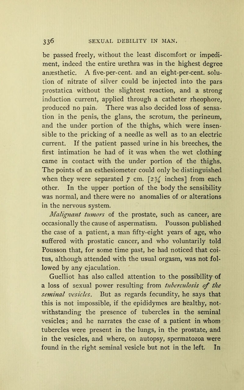 be passed freely, without the least discomfort or impedi- ment, indeed the entire urethra was in the highest degree anaesthetic. A five-per-cent, and an eight-per-cent, solu- tion of nitrate of silver could be injected into the pars prostatica without the slightest reaction, and a strong induction current, applied through a catheter rheophore, produced no pain. There was also decided loss of sensa- tion in the penis, the glans, the scrotum, the perineum, and the under portion of the thighs, which were insen- sible to the pricking of a needle as well as to an electric current. If the patient passed urine in his breeches, the first intimation he had of it was when the wet clothing came in contact with the under portion of the thighs. The points of an esthesiometer could only be distinguished when they were separated 7 cm. [2^ inches] from each other. In the upper portion of the body the sensibility was normal, and there were no anomalies of or alterations in the nervous system. Malignant tumors of the prostate, such as cancer, are occasionally the cause of aspermatisra. Pousson published the case of a patient, a man fifty-eight years of age, who suffered with prostatic cancer, and who voluntarily told Pousson that, for some time past, he had noticed that coi- tus, although attended with the usual orgasm, was not fol- lowed by any ejaculation. Guelliot has also called attention to the possibility of a loss of sexual power resulting from tuberculosis of the seminal vesicles. But as regards fecundity, he says that this is not impossible, if the epididymes are healthy, not- withstanding the presence of tubercles in the seminal vesicles; and he narrates the case of a patient in whom tubercles were present in the lungs, in the prostate, and in the vesicles, and where, on autopsy, spermatozoa were found in the right seminal vesicle but not in the left. In