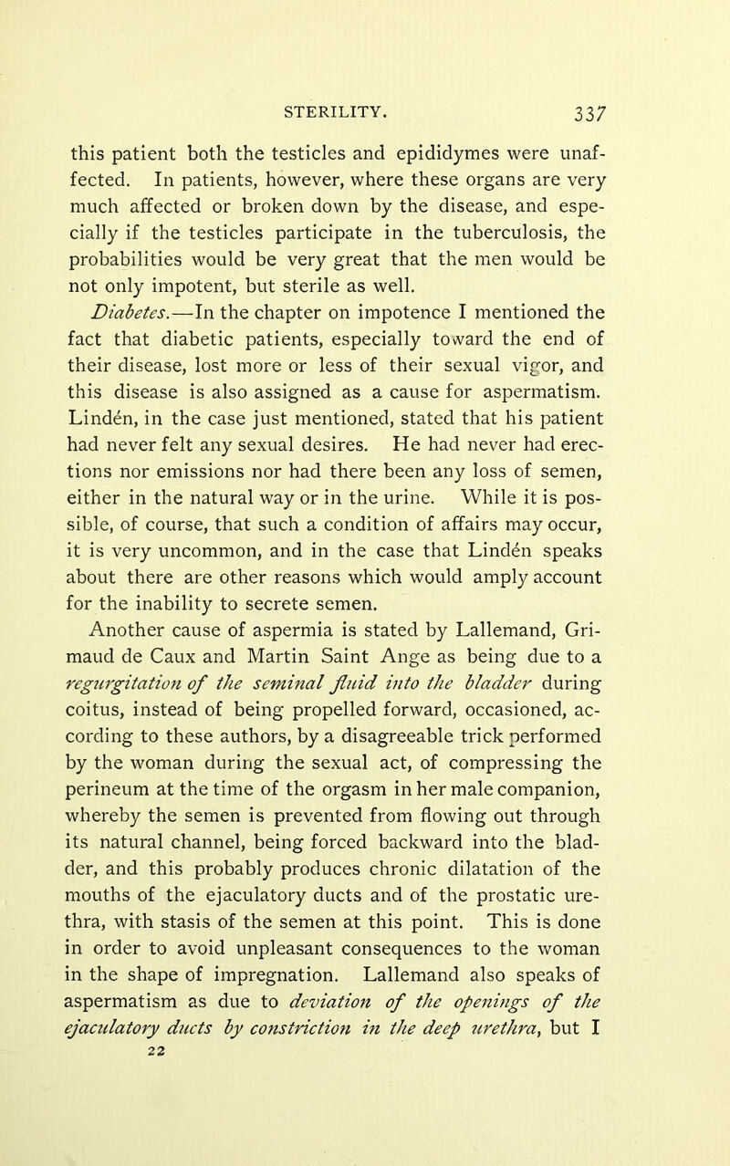 this patient both the testicles and epididymes were unaf- fected. In patients, however, where these organs are very much affected or broken down by the disease, and espe- cially if the testicles participate in the tuberculosis, the probabilities would be very great that the men would be not only impotent, but sterile as well. Diabetes.—In the chapter on impotence I mentioned the fact that diabetic patients, especially to\vard the end of their disease, lost more or less of their sexual vigor, and this disease is also assigned as a cause for aspermatism. Linden, in the case just mentioned, stated that his patient had never felt any sexual desires. He had never had erec- tions nor emissions nor had there been any loss of semen, either in the natural way or in the urine. While it is pos- sible, of course, that such a condition of affairs may occur, it is very uncommon, and in the case that Linden speaks about there are other reasons which would amply account for the inability to secrete semen. Another cause of aspermia is stated by Lallemand, Gri- maud de Caux and Martin Saint Ange as being due to a regurgitation of the seminal jliiid into the bladder during coitus, instead of being propelled forward, occasioned, ac- cording to these authors, by a disagreeable trick performed by the woman during the sexual act, of compressing the perineum at the time of the orgasm in her male companion, whereby the semen is prevented from flowing out through its natural channel, being forced backward into the blad- der, and this probably produces chronic dilatation of the mouths of the ejaculatory ducts and of the prostatic ure- thra, with stasis of the semen at this point. This is done in order to avoid unpleasant consequences to the woman in the shape of impregnation. Lallemand also speaks of aspermatism as due to deviation of the openings of the ejaculatory ducts by constriction in the deep tirethra, but I 22