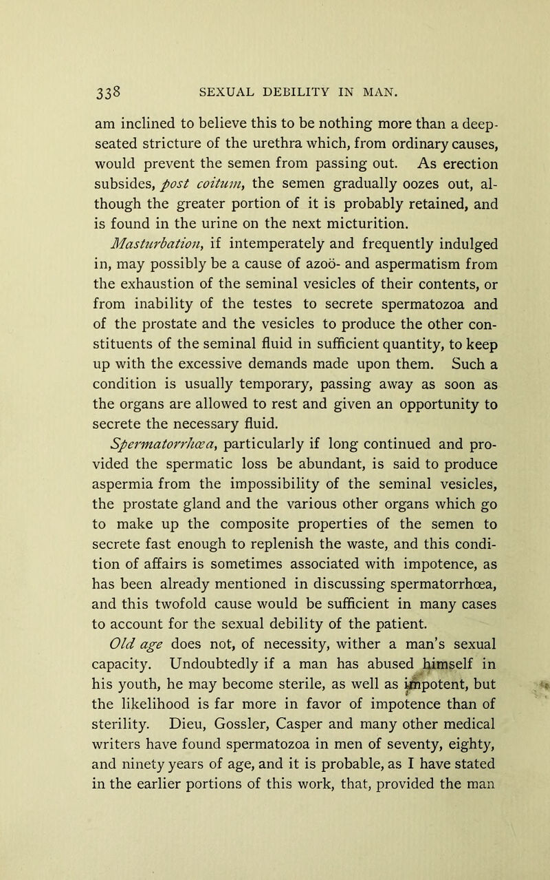 am inclined to believe this to be nothing more than a deep- seated stricture of the urethra which, from ordinary causes, would prevent the semen from passing out. As erection subsides, post coitum, the semen gradually oozes out, al- though the greater portion of it is probably retained, and is found in the urine on the next micturition. Masturbation, if intemperately and frequently indulged in, may possibly be a cause of azoo- and aspermatism from the exhaustion of the seminal vesicles of their contents, or from inability of the testes to secrete spermatozoa and of the prostate and the vesicles to produce the other con- stituents of the seminal fluid in sufficient quantity, to keep up with the excessive demands made upon them. Such a condition is usually temporary, passing away as soon as the organs are allowed to rest and given an opportunity to secrete the necessary fluid. Spermatorrhasa, particularly if long continued and pro- vided the spermatic loss be abundant, is said to produce aspermia from the impossibility of the seminal vesicles, the prostate gland and the various other organs which go to make up the composite properties of the semen to secrete fast enough to replenish the waste, and this condi- tion of affairs is sometimes associated with impotence, as has been already mentioned in discussing spermatorrhoea, and this twofold cause would be sufficient in many cases to account for the sexual debility of the patient. Old age does not, of necessity, wither a man’s sexual capacity. Undoubtedly if a man has abused himself in his youth, he may become sterile, as well as ^potent, but the likelihood is far more in favor of impotence than of sterility. Dieu, Gossler, Casper and many other medical writers have found spermatozoa in men of seventy, eighty, and ninety years of age, and it is probable, as I have stated in the earlier portions of this work, that, provided the man