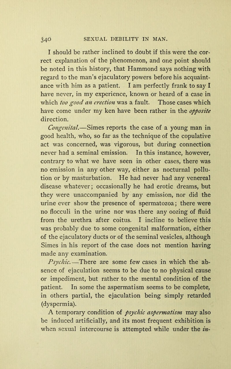 I should be rather inclined to doubt if this were the cor- rect explanation of the phenomenon, and one point should be noted in this history, that Hammond says nothing with regard to the man’s ejaculatory powers before his acquaint- ance with him as a patient. I am perfectly frank to say I have never, in my experience, known or heard of a case in which too good an erection was a fault. Those cases which have come under my ken have been rather in the opposite direction. Congenital.—Simes reports the case of a young man in good health, who, so far as the technique of the copulative act was concerned, was vigorous, but during connection never had a seminal emission. In this instance, however, contrary to what we have seen in other cases, there was no emission in any other way, either as nocturnal pollu- tion or by masturbation. He had never had any venereal disease whatever; occasionally he had erotic dreams, but they were unaccompanied by any emission, nor did the urine ever show the presence of spermatozoa; there were no flocculi in the urine nor was there any oozing of fluid from the urethra after coitus. I incline to believe this was probably due to some congenital malformation, either of the ejaculatory ducts or of the seminal vesicles, although Simes in his report of the case does not mention having made any examination. Psychic. —There are some few cases in which the ab- sence of ejaculation seems to be due to no physical cause or impediment, but rather to the mental condition of the patient. In some the aspermatism seems to be complete, in others partial, the ejaculation being simply retarded (dyspermia). A temporary condition of psychic aspermatism may also be induced artificially, and its most frequent exhibition is when sexual intercourse is attempted while under the in-