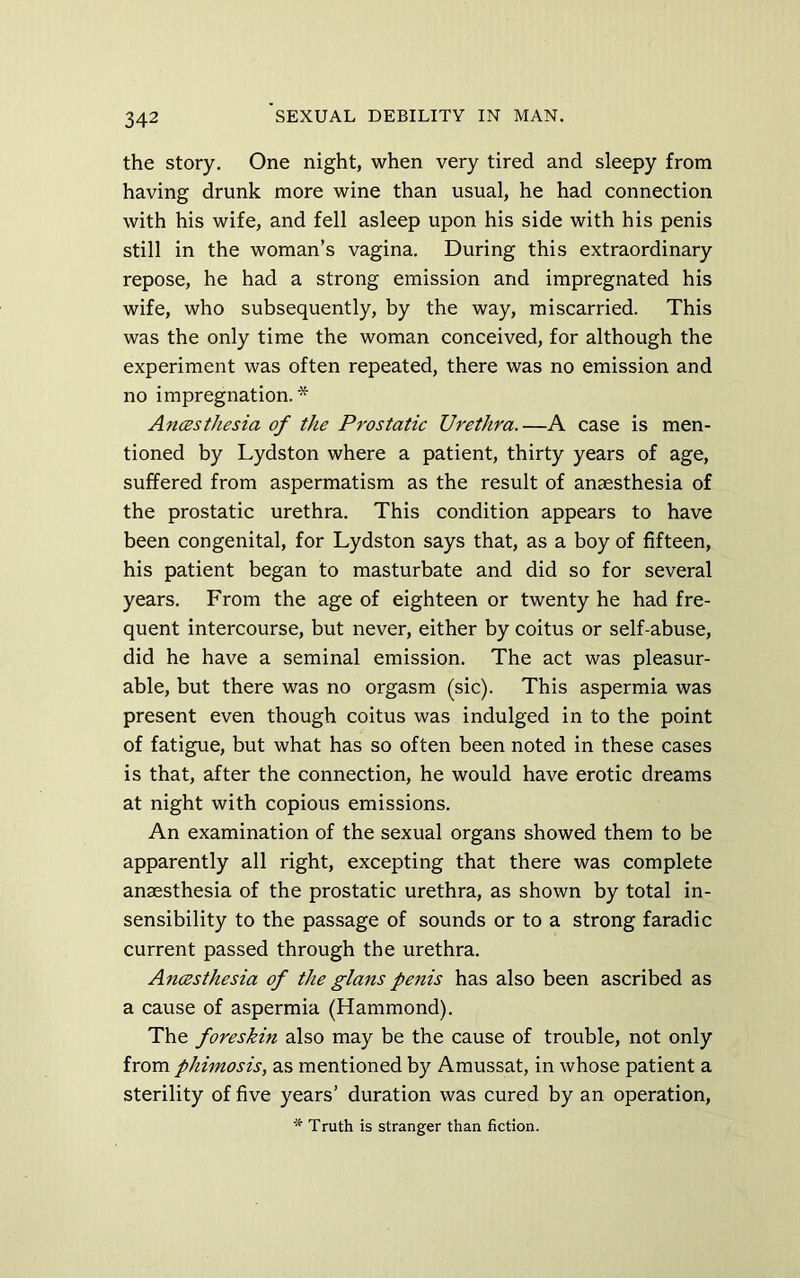 the story. One night, when very tired and sleepy from having drunk more wine than usual, he had connection with his wife, and fell asleep upon his side with his penis still in the woman’s vagina. During this extraordinary repose, he had a strong emission and impregnated his wife, who subsequently, by the way, miscarried. This was the only time the woman conceived, for although the experiment was often repeated, there was no emission and no impregnation.* An(Bsthesia of the Prostatic Urethra.—A case is men- tioned by Lydston where a patient, thirty years of age, suffered from aspermatism as the result of anaesthesia of the prostatic urethra. This condition appears to have been congenital, for Lydston says that, as a boy of fifteen, his patient began to masturbate and did so for several years. From the age of eighteen or twenty he had fre- quent intercourse, but never, either by coitus or self-abuse, did he have a seminal emission. The act was pleasur- able, but there was no orgasm (sic). This aspermia was present even though coitus was indulged in to the point of fatigue, but what has so often been noted in these cases is that, after the connection, he would have erotic dreams at night with copious emissions. An examination of the sexual organs showed them to be apparently all right, excepting that there was complete anaesthesia of the prostatic urethra, as shown by total in- sensibility to the passage of sounds or to a strong faradic current passed through the urethra. Ancesthesia of the glans penis has also been ascribed as a cause of aspermia (Hammond). The foreskin also may be the cause of trouble, not only from phimosis, as mentioned by Amussat, in whose patient a sterility of five years’ duration was cured by an operation, * Truth is stranger than fiction.