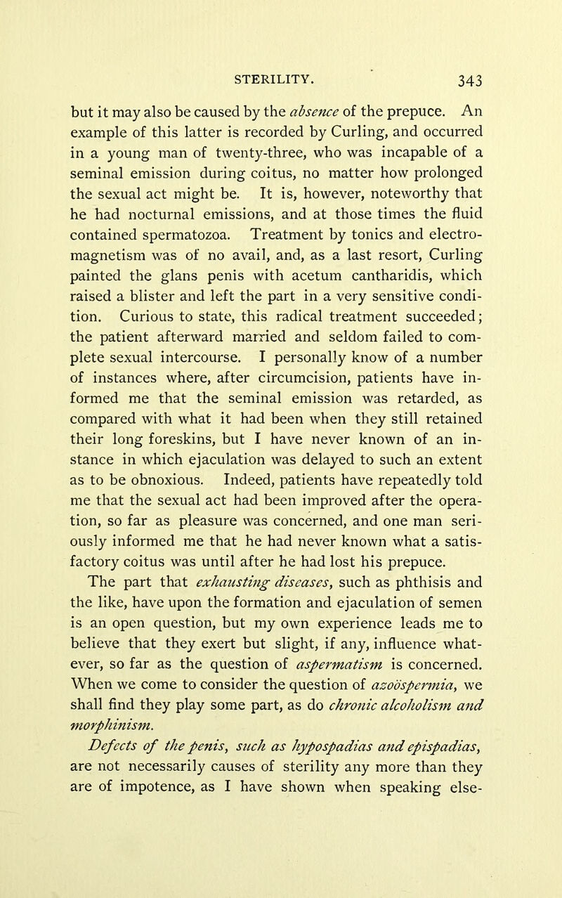 but it may also be caused by the absence of the prepuce. An example of this latter is recorded by Curling, and occurred in a young man of twenty-three, who was incapable of a seminal emission during coitus, no matter how prolonged the sexual act might be. It is, however, noteworthy that he had nocturnal emissions, and at those times the fluid contained spermatozoa. Treatment by tonics and electro- magnetism was of no avail, and, as a last resort. Curling painted the glans penis with acetum cantharidis, which raised a blister and left the part in a very sensitive condi- tion. Curious to state, this radical treatment succeeded; the patient afterward married and seldom failed to com- plete sexual intercourse. I personally know of a number of instances where, after circumcision, patients have in- formed me that the seminal emission was retarded, as compared with what it had been when they still retained their long foreskins, but I have never known of an in- stance in which ejaculation was delayed to such an extent as to be obnoxious. Indeed, patients have repeatedly told me that the sexual act had been improved after the opera- tion, so far as pleasure was concerned, and one man seri- ously informed me that he had never known what a satis- factory coitus was until after he had lost his prepuce. The part that exhausting diseases, such as phthisis and the like, have upon the formation and ejaculation of semen is an open question, but my own experience leads me to believe that they exert but slight, if any, influence what- ever, so far as the question of aspermatism is concerned. When we come to consider the question of azoospermia, we shall find they play some part, as do chronic alcoholism and morphinism. Defects of the penis, such as hypospadias and epispadias, are not necessarily causes of sterility any more than they are of impotence, as I have shown when speaking else-