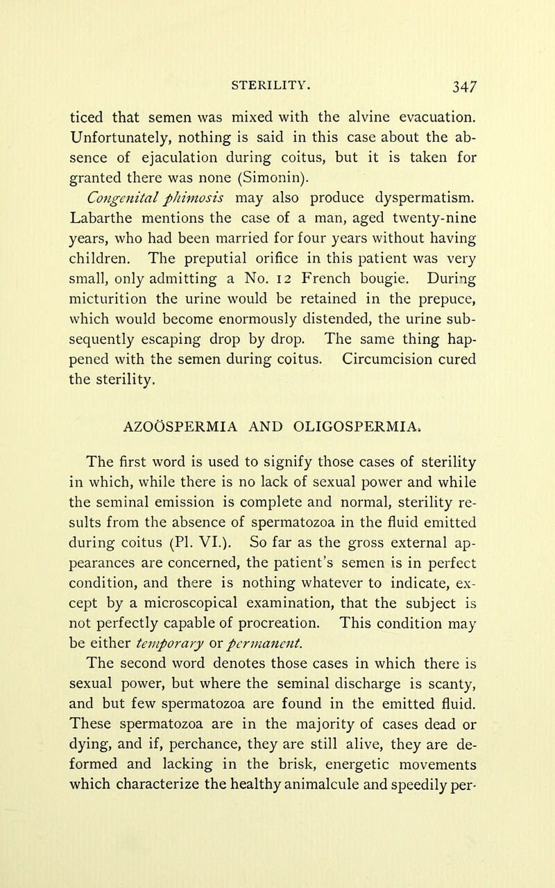 ticed that semen was mixed with the alvine evacuation. Unfortunately, nothing is said in this case about the ab- sence of ejaculation during coitus, but it is taken for granted there was none (Simonin). Congenital phimosis may also produce dyspermatism. Labarthe mentions the case of a man, aged twenty-nine years, who had been married for four years without having children. The preputial orifice in this patient was very small, only admitting a No. 12 French bougie. During micturition the urine would be retained in the prepuce, which would become enormously distended, the urine sub- sequently escaping drop by drop. The same thing hap- pened with the semen during coitus. Circumcision cured the sterility. AZOOSPERMIA AND OLIGOSPERMIA. The first word is used to signify those cases of sterility in which, while there is no lack of sexual power and while the seminal emission is complete and normal, sterility re- sults from the absence of spermatozoa in the fluid emitted during coitus (PI. VI.). So far as the gross external ap- pearances are concerned, the patient’s semen is in perfect condition, and there is nothing whatever to indicate, ex- cept by a microscopical examination, that the subject is not perfectly capable of procreation. This condition may be either temporary or pcrmafient. The second word denotes those cases in which there is sexual power, but where the seminal discharge is scanty, and but few spermatozoa are found in the emitted fluid. These spermatozoa are in the majority of cases dead or dying, and if, perchance, they are still alive, they are de- formed and lacking in the brisk, energetic movements which characterize the healthy animalcule and speedily per-