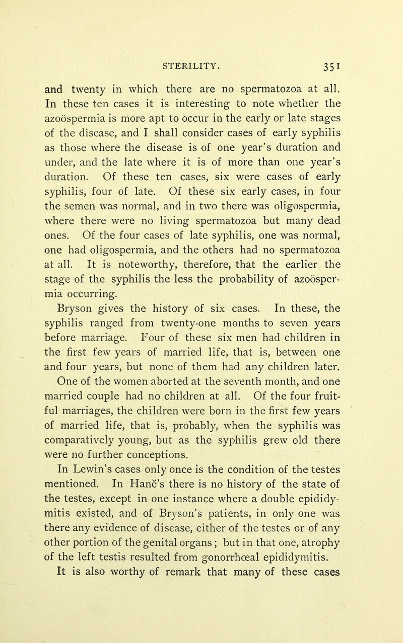and twenty in which there are no spermatozoa at all. In these ten cases it is interesting to note whether the azoospermia is more apt to occur in the early or late stages of the disease, and I shall consider cases of early syphilis as those where the disease is of one year’s duration and under, and the late where it is of more than one year’s duration. Of these ten cases, six were cases of early syphilis, four of late. Of these six early cases, in four the semen was normal, and in two there was oligospermia, where there were no living spermatozoa but many dead ones. Of the four cases of late syphilis, one was normal, one had oligospermia, and the others had no spermatozoa at all. It is noteworthy, therefore, that the earlier the stage of the syphilis the less the probability of azoosper- mia occurring. Bryson gives the history of six cases. In these, the syphilis ranged from twenty-one months to seven years before marriage. Four of these six men had children in the first few years of married life, that is, between one and four years, but none of them had any children later. One of the women aborted at the seventh month, and one married couple had no children at all. Of the four fruit- ful marriages, the children were born in the first few years of married life, that is, probably, when the syphilis was comparatively young, but as the syphilis grew old there were no further conceptions. In Lewin’s cases only once is the condition of the testes mentioned. In Hanc’s there is no history of the state of the testes, except in one instance where a double epididy- mitis existed, and of Bryson’s patients, in only one was there any evidence of disease, either of the testes or of any other portion of the genital organs; but in that one, atrophy of the left testis resulted from gonorrhoeal epididymitis. It is also worthy of remark that many of these cases