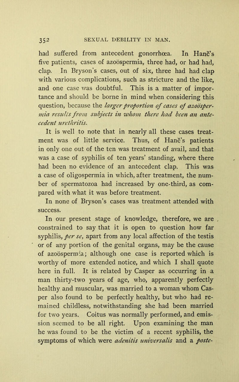 had suffered from antecedent gonorrhoea. In Hanc’s five patients, cases of azoospermia, three had, or had had, clap. In Bryson’s cases, out of six, three had had clap with various complications, such as stricture and the like, and one case was doubtful. This is a matter of impor- tance and should be borne in mind when considering this question, because the larger proportion of cases of azoosper- mia results from subjects in whom there had been an ante- cedent urethritis. It is well to note that in nearly all these cases treat- ment was of little service. Thus, of Hanc’s patients in only one out of the ten was treatment of avail, and that was a case of syphilis of ten years’ standing, where there had been no evidence of an antecedent clap. This was a case of oligospermia in which, after treatment, the num- ber of spermatozoa had increased by one-third, as com- pared with what it was before treatment. In none of Bryson’s cases was treatment attended with success. In our present stage of knowledge, therefore, we are . constrained to say that it is open to question how far syphilis, per se, apart from any local affection of the testis or of any portion of the genital organs, may be the cause of azoospermia; although one case is reported which is worthy of more extended notice, and which I shall quote here in full. It is related by Casper as occurring in a man thirty-two years of age, who, apparently perfectly healthy and muscular, was married to a woman whom Cas- per also found to be perfectly healthy, but who had re- mained childless, notwithstanding she had been married for two years. Coitus was normally performed, and emis- sion seemed to be all right. Upon examining the man he was found to be the victim of a recent syphilis, the symptoms of which were adenitis universalis and a paste-