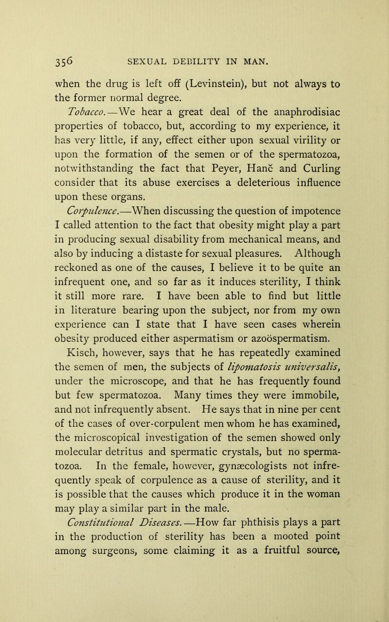 when the drug is left off (Levinstein), but not always to the former normal degree. Tobacco.—We hear a great deal of the anaphrodisiac properties of tobacco, but, according to my experience, it has very little, if any, effect either upon sexual virility or upon the formation of the semen or of the spermatozoa, notv.?ithstanding the fact that Peyer, Hanc and Curling consider that its abuse exercises a deleterious influence upon these organs. Corpulence.—When discussing the question of impotence I called attention to the fact that obesity might play a part in producing sexual disability from mechanical means, and also by inducing a distaste for sexual pleasures. Although reckoned as one of the causes, I believe it to be quite an infrequent one, and so far as it induces sterility, I think it still more rare. I have been able to find but little in literature bearing upon the subject, nor from my own experience can I state that I have seen cases wherein obesity produced either aspermatism or azoospermatism. Kisch, however, says that he has repeatedly examined the semen of men, the subjects of lipomatosis universalis, under the microscope, and that he has frequently found but few spermatozoa. Many times they were immobile, and not infrequently absent. He says that in nine per cent of the cases of over-corpulent men whom he has examined, the microscopical investigation of the semen showed only molecular detritus and spermatic crystals, but no sperma- tozoa. In the female, however, gynaecologists not infre- quently speak of corpulence as a cause of sterility, and it is possible that the causes which produce it in the woman may play a similar part in the male. Co7istitutional Diseases. —How far phthisis plays a part in the production of sterility has been a mooted point among surgeons, some claiming it as a fruitful source,