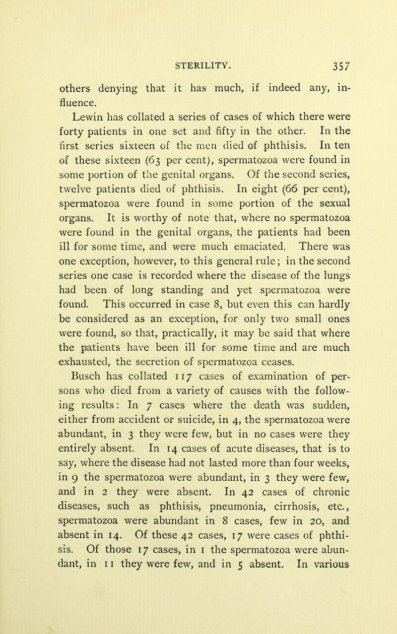 Others denying that it has much, if indeed any, in- fluence. Lewin has collated a series of cases of which there were forty patients in one set and fifty in the other. In the first series sixteen of the men died of phthisis. In ten of these sixteen (63 per cent), spermatozoa were found in some portion of the genital organs. Of the second series, twelve patients died of phthisis. In eight (66 per cent), spermatozoa were found in some portion of the sexual organs. It is worthy of note that, where no spermatozoa were found in the genital organs, the patients had been ill for some time, and were much emaciated. There was one exception, however, to this general rule; in the second series one case is recorded where the disease of the lungs had been of long standing and yet spermatozoa were found. This occurred in case 8, but even this can hardly be considered as an exception, for only two small ones were found, so that, practically, it may be said that where the patients have been ill for some time and are much exhausted, the secretion of spermatozoa ceases. Busch has collated 117 cases of examination of per- sons who died from a variety of causes with the follow- ing results: In 7 cases where the death was sudden, either from accident or suicide, in 4, the spermatozoa were abundant, in 3 they were few, but in no cases were they entirely absent. In 14 cases of acute diseases, that is to say, where the disease had not lasted more than four weeks, in 9 the spermatozoa were abundant, in 3 they were few, and in 2 they were absent. In 42 cases of chronic diseases, such as phthisis, pneumonia, cirrhosis, etc., spermatozoa were abundant in 8 cases, few in 20, and absent in 14. Of these 42 cases, 17 were cases of phthi- sis. Of those 17 cases, in i the spermatozoa were abun- dant, in 11 they were few, and in 5 absent. In various