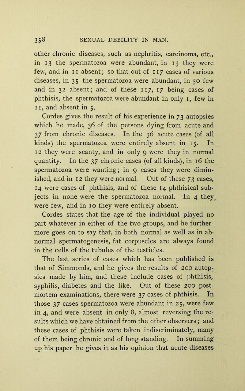 Other chronic diseases, such as nephritis, carcinoma, etc., in 13 the spermatozoa were abundant, in 13 they were few, and in 11 absent; so that out of 117 cases of various diseases, in 35 the spermatozoa were abundant, in 50 few and in 32 absent; and of these 117, 17 being cases of phthisis, the spermatozoa were abundant in only i, few in 11, and absent in 5. Cordes gives the result of his experience in 73 autopsies which he made, 36 of the persons dying from acute and 37 from chronic diseases. In the 36 acute cases (of all kinds) the spermatozoa were entirely absent in 15. In 12 they were scanty, and in only 9 were they in normal quantity. In the 37 chronic cases (of all kinds), in 16 the spermatozoa were wanting; in 9 cases they were dimin- ished, and in 12 they were normal. Out of these 73 cases, 14 were cases of phthisis, and of these 14 phthisical sub- jects in none were the spermatozoa normal. In 4 they, were few, and in 10 they were entirely absent. Cordes states that the age of the individual played no part whatever in either of the two groups, and he further- more goes on to say that, in both normal as well as in ab- normal spermatogenesis, fat corpuscles are always found in the cells of the tubules of the testicles. The last series of cases which has been published is that of Simmonds, and he gives the results of 200 autop- sies made by him, and these include cases of phthisis, syphilis, diabetes and the like. Out of these 200 post- mortem examinations, there were 37 cases of phthisis. In those 37 cases spermatozoa were abundant in 25, were few in 4, and were absent in only 8, almost reversing the re- sults which we have obtained from the other observers; and these cases of phthisis were taken indiscriminately, many of them being chronic and of long standing. In summing up his paper he gives it as his opinion that acute diseases