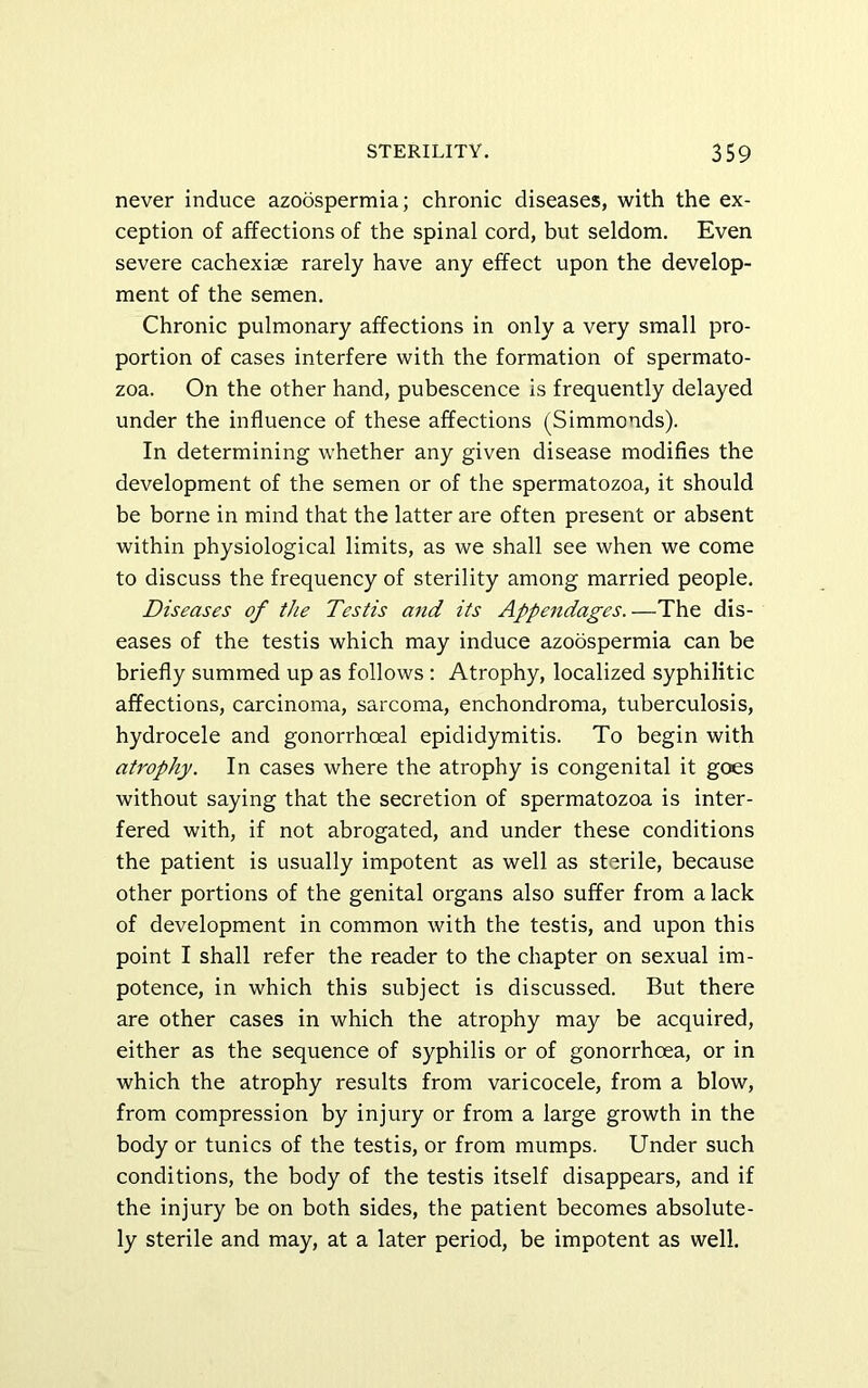 never induce azoospermia; chronic diseases, with the ex- ception of affections of the spinal cord, but seldom. Even severe cachexiae rarely have any effect upon the develop- ment of the semen. Chronic pulmonary affections in only a very small pro- portion of cases interfere with the formation of spermato- zoa. On the other hand, pubescence is frequently delayed under the influence of these affections (Simmonds). In determining whether any given disease modifies the development of the semen or of the spermatozoa, it should be borne in mind that the latter are often present or absent within physiological limits, as we shall see when we come to discuss the frequency of sterility among married people. Diseases of the Testis and its Appendages.—The dis- eases of the testis which may induce azoospermia can be briefly summed up as follows : Atrophy, localized syphilitic affections, carcinoma, sarcoma, enchondroma, tuberculosis, hydrocele and gonorrhoeal epididymitis. To begin with atrophy. In cases where the atrophy is congenital it gees without saying that the secretion of spermatozoa is inter- fered with, if not abrogated, and under these conditions the patient is usually impotent as well as sterile, because other portions of the genital organs also suffer from a lack of development in common with the testis, and upon this point I shall refer the reader to the chapter on sexual im- potence, in which this subject is discussed. But there are other cases in which the atrophy may be acquired, either as the sequence of syphilis or of gonorrhoea, or in which the atrophy results from varicocele, from a blow, from compression by injury or from a large growth in the body or tunics of the testis, or from mumps. Under such conditions, the body of the testis itself disappears, and if the injury be on both sides, the patient becomes absolute- ly sterile and may, at a later period, be impotent as well.