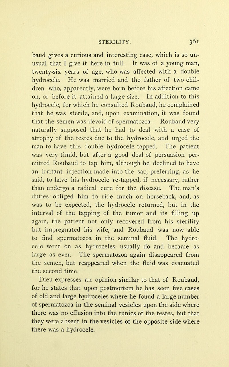 baud gives a curious and interesting case, which is so un- usual that I give it here in full. It was of a young man, twenty-six years of age, who was affected with a double hydrocele. He was married and the father of two chil- dren who, apparently, were born before his affection came on, or before it attained a large size. In addition to this hydrocele, for which he consulted Roubaud, he complained that he was sterile, and, upon examination, it was found that the semen was devoid of spermatozoa. Roubaud very naturally supposed that he had to deal with a case of atrophy of the testes due to the hydrocele, and urged the man to have this double hydrocele tapped. The patient was very timid, but after a good deal of persuasion per- mitted Roubaud to tap him, although he declined to have an irritant injection made into the sac, preferring, as he said, to have his hydrocele re-tapped, if necessary, rather than undergo a radical cure for the disease. The man’s duties obliged him to ride much on horseback, and, as was to be expected, the hydrocele returned, but in the interval of the tapping of the tumor and its filling up again, the patient not only recovered from his sterility but impregnated his wife, and Roubaud was now able to find spermatozoa in the seminal fluid. The hydro- cele went on as hydroceles usually do and became as large as ever. The spermatozoa again disappeared from the semen, but reappeared when the fluid was evacuated the second time. Dieu expresses an opinion similar to that of Roubaud, for he states that upon postmortem he has seen five cases of old and large hydroceles where he found a large number of spermatozoa in the seminal vesicles upon the side where there was no effusion into the tunics of the testes, but that they were absent in the vesicles of the opposite side where there was a hydrocele.