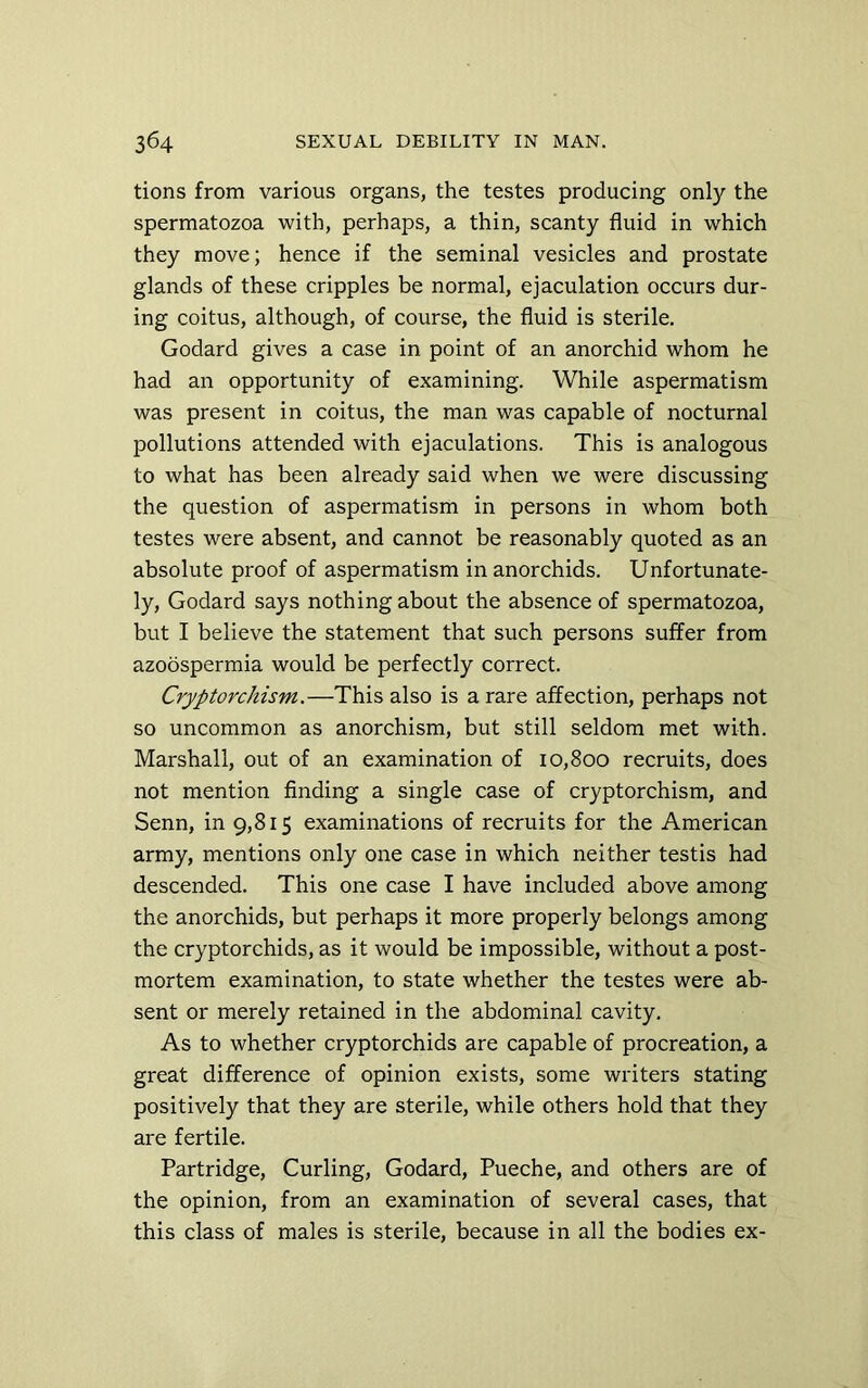 tions from various organs, the testes producing only the spermatozoa with, perhaps, a thin, scanty fluid in which they move; hence if the seminal vesicles and prostate glands of these cripples be normal, ejaculation occurs dur- ing coitus, although, of course, the fluid is sterile. Godard gives a case in point of an anorchid whom he had an opportunity of examining. While aspermatism was present in coitus, the man was capable of nocturnal pollutions attended with ejaculations. This is analogous to what has been already said when we were discussing the question of aspermatism in persons in whom both testes were absent, and cannot be reasonably quoted as an absolute proof of aspermatism inanorchids. Unfortunate- ly, Godard says nothing about the absence of spermatozoa, but I believe the statement that such persons suffer from azoospermia would be perfectly correct. Cryptorchism.—This also is a rare affection, perhaps not so uncommon as anorchism, but still seldom met with. Marshall, out of an examination of 10,800 recruits, does not mention finding a single case of cryptorchism, and Senn, in 9,815 examinations of recruits for the American army, mentions only one case in which neither testis had descended. This one case I have included above among the anorchids, but perhaps it more properly belongs among the cryptorchids, as it would be impossible, without a post- mortem examination, to state whether the testes were ab- sent or merely retained in the abdominal cavity. As to whether cryptorchids are capable of procreation, a great difference of opinion exists, some writers stating positively that they are sterile, while others hold that they are fertile. Partridge, Curling, Godard, Pueche, and others are of the opinion, from an examination of several cases, that this class of males is sterile, because in all the bodies ex-